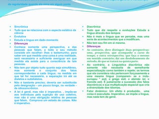 o diacrônico, pois para a massa falante ele constitui a realidade. na língua, força alguma garante a manutenção
da regularidade quando ela reina em algum ponto




    Sincrônica                                              Diacrônica
    Tudo que se relaciona com o aspecto estático da         Tudo que diz respeito a evoluções Estuda a
     ciência                                                  língua através dos tempos
    Evolutiva                                               Não é mais a língua que se percebe, mas uma
    Estuda a língua em dado momento                          serie de acontecimentos que a modificam.
    Diferenças                                              Não tem seu fim em si mesma.
    Conhece somente uma perspectiva, a das                  Diferenças
     pessoas que falam, e todo o seu método                  Ao contrário, deve distinguir duas perspectivas:
     consiste em recolher- lhes o testemunho; para            uma, prospectiva, que acompanhe o curso do
     saber em que medida uma coisa é uma realidade,           tempo, e outra retrospectiva, que faça o mesmo
     será necessário e suficiente averiguar em que            em sentido contrário; daí um desdobramento do
     medida ela existe para a consciência de tais             método, de que se tratará na quinta parte.
     pessoas.                                                Ao contrário, a Linguística diacrônica não
    Não tem por objeto tudo quanto seja simultâneo,          somente     não     necessita   de    semelhante
     mas     somente     o   conjunto   dos     fatos         especialização como também a repele; os termos
     correspondentes a cada língua; na medida em              que ela considera não pertencem forçosamente a
     que tal for necessário, a separação irá até os           uma mesma língua (comparem- se o indo-
     dialetos e subdialetos.                                  europeu * esti, o grego ésti, o alemão ist, o
    Não é bastante preciso; deveria ser substituída          francês est). É justamente a sucessão dos fatos
     pela designação - um pouco longa, na verdade -           diacrônicos e sua multiplicação espacial que cria
     de idiossincrônico.                                      a diversidade dos idiomas.
    A lei é geral, mas não é imperativa. , impõe-se         Fator dinâmico: Um efeito é produzido, uma
     aos indivíduos pela sujeição do uso coletivo,            coisa é executada. Imperativo, se impõe a língua,
     mas não é uma obrigação relativa às pessoas              mas nada tem de geral.
     que falam. Comprova um estado de coisas. Não
     é imperativo.
 