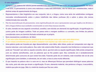 O valor linguístico
    A língua é um sistema de valores puros considerando dois elementos que estão em seu funcionamento: As ideias
     e os sons. O pensamento é como uma nebulosa e nada está delimitado, não há ideias pré- estabelecidas, nada é
     distinto antes do aparecimento da língua.
    Representamos o fato lingüístico em seu conjunto, isto é, a língua, como uma série de subdivisões contíguas
     marcadas simultaneamente sobre o plano indefinido das idéias confusas (A) e sobre o plano não menos
     indeterminado dos sons (B).
    Não há materialização de pensamento, nem espiritualização de sons é pensamento-som que implica em divisões e
     dele a língua elabora suas unidades constituindo-se entre duas massas amorfas.
    O valor, tomado em seu aspecto conceitual, constitui, sem dúvida um elemento da significação. A significação é a
     contra parte da imagem auditiva. Tudo se passa entre a margem auditiva e o conceito, nos limites da palavra
     considerada como um domínio fechado existente por si próprio.
    Itens necessários a existência de Valor:
    1º por uma coisa dessemelhante, suscetível de ser trocada por outra cujo valor resta determinar;
    2º por coisas semelhantes que se podem comparar com aquela cujo valor está em causa.
    Uma palavra pode ser trocada por algo dessemelhante: uma idéia; além disso, pode ser comparada com algo da
     mesma natureza: uma outra palavra. Seu valor não estará então fixado, enquanto nos limitarmos a comprovar que
     pode ser "trocada" por este ou aquele conceito, isto é, que tem esta ou aquela significação; falta ainda compará-la
     com os valores semelhantes, com as palavras que se lhe podem opor. Seu conteúdo só é verdadeiramente
     determinado pelo concurso do que existe fora dela. Fazendo parte de um sistema, está revestida não só de uma
     significação como também, e sobretudo, de um valor, e isso é coisa muito diferente.
    O que importa na palavra não é o som em si, mas as diferenças fônicas que permitem distinguir essas palavras
     das outra, pois são elas que levam a significação. O som, elemento material, não pertence a língua, é secundário,
     matéria que põe em jogo. Não é o metal da moeda que fixa seu valor.
 