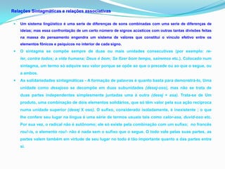 Relações Sintagmáticas e relações associativas

    Um sistema lingüístico é uma serie de diferenças de sons combinadas com uma serie de diferenças de
     ideias; mas essa confrontação de um certo número de signos acústicos com outras tantas divisões feitas
     na massa do pensamento engendra um sistema de valores que constitui o vínculo efetivo entre os
     elementos fônicos e psíquicos no interior de cada signo.
    O sintagma se compõe sempre de duas ou mais unidades consecutivas (por exemplo: re-
     ler, contra todos; a vida humana; Deus é bom; Se fizer bom tempo, sairemos etc.). Colocado num
     sintagma, um termo só adquire seu valor porque se opõe ao que o precede ou ao que o segue, ou
     a ambos.
    As solidariedades sintagmáticas - A formação de palavras é quanto basta para demonstrá-lo, Uma
     unidade como desejoso se decompõe em duas subunidades (desej-oso), mas não se trata de
     duas partes independentes simplesmente juntadas uma à outra (desej + asa). Trata-se de Um
     produto, uma combinação de dois elementos solidários, que só têm valor pela sua ação recíproca
     numa unidade superior (desej X oso). O sufixo, considerado isoladamente, é inexistente ; o que
     lhe confere seu lugar na língua é uma série de termos usuais tais como calor-asa, duvid-oso etc.
     Por sua vez, o radical não é autônomo; ele só existe pela combinação com um sufixo; no francês
     rou!-is, o elemento rou!- não é nada sem o sufixo que o segue. O todo vale pelas suas partes, as
     partes valem também em virtude de seu lugar no todo é tão importante quanto a das partes entre
     si.
 