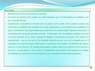 Benveniste

   Behaviorista em termos de estímulo e resposta.
   O homem se constitui como sujeito na e pela linguagem que é fundamentada na realidade, a do
    ser, o conceito de ego.
   Subjetividade: Capacidade do locutor para se propor como sujeito. Uma unidade psíquica que
    transcende a totalidade das experiências vividas assegurando a permanência da consciência. O
    ego é o fundamento da subjetividade que se determina na representação linguistica da pessoa. A
    consciência de si só é possível pelo contraste . Eu emprego o Eu me dirigindo a alguém, que será
    na minha alocução um tu. Essa condição de dialogo é constitutiva da pessoa, pois implica em
    reciprocidade – que eu me torne tu na alocução daquele que por sua vez se designa por eu. A
    linguagem só é possível porque cada locutor se apresenta como sujeito, remetendo a ele mesmo
    como eu no seu discurso. ‘Eu’ propõe outra pessoa, aquela mesmo que exterior a mim torna-se o
    meu eco – ao qual digo tu e que me diz tu. A polaridade das pessoas é na linguagem a condição
    fundamental, cujo processo de comunicação é uma conseqüência totalmente pragmática.
 