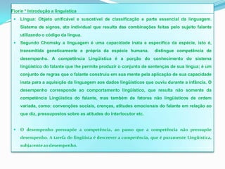 Fiorin * Introdução a linguística
    Língua: Objeto unificável e suscetível de classificação e parte essencial da linguagem.
     Sistema de signos, ato individual que resulta das combinações feitas pelo sujeito falante
     utilizando o código da língua.
    Segundo Chomsky a linguagem é uma capacidade inata e específica da espécie, isto é,
     transmitida geneticamente e própria da espécie humana.         distingue competência de
     desempenho. A competência Lingüística é a porção do conhecimento do sistema
     lingüístico do falante que lhe permite produzir o conjunto de sentenças de sua língua; é um
     conjunto de regras que o falante construiu em sua mente pela aplicação de sua capacidade
     inata para a aquisição da linguagem aos dados lingüísticos que ouviu durante a infância. O
     desempenho corresponde ao comportamento lingüístico, que resulta não somente da
     competência Lingüística do falante, mas também de fatores não lingüísticos de ordem
     variada, como: convenções sociais, crenças, atitudes emocionais do falante em relação ao
     que diz, pressupostos sobre as atitudes do interlocutor etc.


    O desempenho pressupõe a competência, ao passo que a competência não pressupõe
     desempenho. A tarefa do lingüista é descrever a competência, que é puramente Lingüística,
     subjacente ao desempenho.
 