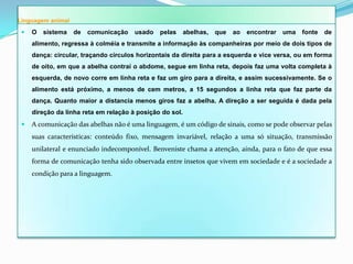 Linguagem animal
    O   sistema   de   comunicação    usado   pelas      abelhas,   que   ao   encontrar   uma   fonte   de
     alimento, regressa à colméia e transmite a informação às companheiras por meio de dois tipos de
     dança: circular, traçando círculos horizontais da direita para a esquerda e vice versa, ou em forma
     de oito, em que a abelha contrai o abdome, segue em linha reta, depois faz uma volta completa à
     esquerda, de novo corre em linha reta e faz um giro para a direita, e assim sucessivamente. Se o
     alimento está próximo, a menos de cem metros, a 15 segundos a linha reta que faz parte da
     dança. Quanto maior a distancia menos giros faz a abelha. A direção a ser seguida é dada pela
     direção da linha reta em relação à posição do sol.
    A comunicação das abelhas não é uma linguagem, é um código de sinais, como se pode observar pelas
     suas características: conteúdo fixo, mensagem invariável, relação a uma só situação, transmissão
     unilateral e enunciado indecomponível. Benveniste chama a atenção, ainda, para o fato de que essa
     forma de comunicação tenha sido observada entre insetos que vivem em sociedade e é a sociedade a
     condição para a linguagem.
 