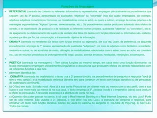 Funções da linguagem
   REFERENCIAL (centrada no contexto ou referente) informativa ou representativa, empregam principalmente os procedimentos que
    seguem: uso da 3ª pessoa, apresentação de qualidades "objetivas" ou "concretas" (não são quase empregados, por exemplo,
    adjetivos subjetivos como lindo ou horroroso, ou modalizadores como eu acho, eu quero e outros), emprego de nomes próprios e de
    estratégias argumentativas "lógicas" (provas, demonstrações, etc.). Os procedimentos usados produzem sobretudo dois efeitos de
    sentido, o de objetividade (3a pessoa) e o de realidade ou referente (nomes próprios, qualidades "objetivas" ou "concretas"), isto é,
    de apagamento ou distanciamento do sujeito e de verdade dos fatos. Os textos com função referencial ou informativa são, portanto,
    aqueles que têm por fim, na comunicação, a transmissão objetiva de informação .
   EMOTIVA (centrada no remetente) Os textos com função emotiva ou expressiva, por sua vez, usam, de preferência, os seguintes
    procedimentos: emprego da 1ª pessoa, apresentação de qualidades "subjetivas", por meio de adjetivos como fantástico, encantador,
    medonho e outros, ou de advérbios de modo, utilização de modalizadores relacionados com o saber, como eu acho, eu considero
    etc., uso de recursos prosódicos de prolongamento de vogal, pausas, acentos enfáticos, hesitações, interjeições, exclamações.

   POÉTICA (centrada na mensagem) – Tem várias funções ao mesmo tempo, em cada texto uma função dominante. os
    textos-mensagens empregam procedimentos lingüísticos e discursivos que produzem efeitos de sentido relacionados com
    as diferentes funções e que nos
   permitem identificá-las.
    CONATIVA (centrada no destinatário) o texto usa a 2! pessoa (você), os procedimentos de pergunta e resposta (Você já
    tem o meu cartão?) e a modalização deôntica (deveria ter) para construir um texto com função conativa ou de persuasão
    do destinatário dominante.
   b) O Itaú tem tudo. Só falta você. Abra já a sua conta Procura-se um cliente mais ou menos com o seu perfil, com a sua
    idade e que more mais ou menos lá na sua casa. o texto emprega a 2". pessoa (você) e o imperativo (abra) para produzir
    o efeito de persuasão. A resposta esperada é a abertura de conta no Itaú.
   c) Quando não puder passar no banco, é só usar o Real Internet Banking e o Real Internet Empresa, viu seu Luís? Pode
    ser do sítio mesmo. São usados a 2". pessoa, o voe ativo (viu seu Luís), a estrutura de pergunta e resposta, para
    construir um texto com função conativa. Doces da Laura b) Cantina do sargento c) Tok-Stok d) Peg-Pag, e) Serv-Lev.
    Todos os nomes
 