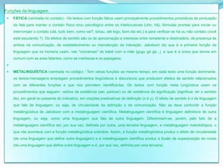 Funções da linguagem
    FÁTICA (centrada no contato) - Os textos com função fática usam principalmente procedimentos prosódicos de pontuação
     da fala para manter o contato físico e/ou psicológico entre os interlocutores (uhn, hã), fórmulas prontas para iniciar ou
     interromper o contato (olá, tudo bem, como vai?, tchau, até logo, bom dia etc.) e para verificar se há ou não contato (você
     está escutando ?). Os efeitos de sentido são os de aproximação e interesse entre remetente e destinatário, de presença de
     ambos na comunicação, de estabelecimento ou manutenção da interação. Jakobson diz que é a primeira função da
     linguagem que os homens usam, nas "conversas" do bebê com a mãe (gugu gá gá...), e que é a única que temos em
     comum com as aves falantes, como as maritacas e os papagaios.
 
    METALINGUÍSTICA (centrada no código) - Tem várias funções ao mesmo tempo, em cada texto uma função dominante.
     os textos-mensagens empregam procedimentos lingüísticos e discursivos que produzem efeitos de sentido relacionados
     com as diferentes funções e que nos permitem identificá-las. Os textos com função meta Lingüística usam os
     procedimentos que seguem: verbos de existência (ser, parecer) ou de existência da significação (significar, ter o sentido
     de), em geral no presente do indicativo, em orações predicativas de definição (x é y). O efeito de sentido é o de linguagem
     que fala de linguagem, ou seja, de circularidade da definição e da comunicação. Não se deve confundir a função
     metalingüística de Jakobson com a metalinguagem científica. Metalinguagem científica é linguagem definidora de outra
     linguagem, ou seja, como uma linguagem que fala de outra linguagem. Diferenciam-se, porém, pelo fato de a
     metalinguagem científica ser, por sua vez, definida por outra, uma terceira linguagem, a metalinguagem metodológica, o
     que não acontece com a função metalingüística ordinária. Assim, a função metalingüística produz o efeito de circularidade
     (de uma linguagem que define outra linguagem) e a metalinguagem científica produz a ilusão de superposição de níveis
     (de uma linguagem que define outra linguagem e é, por sua vez, definida por uma terceira).
 