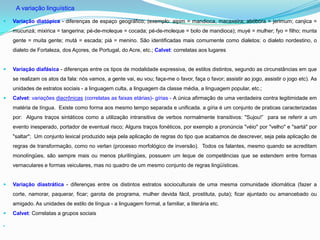 A variação linguística

   Variação diatópica - diferenças de espaço geográfico; (exemplo: aipim = mandioca, macaxeira; abóbora = jerimum; canjica =
    mucunzá; mixirica = tangerina; pé-de-moleque = cocada; pé-de-moleque = bolo de mandioca); muyé = mulher; fyo = filho; munta
    gente = muita gente; mutá = escada; piá = menino. São identificadas mais comumente como dialetos: o dialeto nordestino, o
    dialeto de Fortaleza, dos Açores, de Portugal, do Acre, etc.; Calvet: correlatas aos lugares


   Variação diafásica - diferenças entre os tipos de modalidade expressiva, de estilos distintos, segundo as circunstâncias em que
    se realizam os atos da fala: nós vamos, a gente vai, eu vou; faça-me o favor, faça o favor; assistir ao jogo, assistir o jogo etc). As
    unidades de estratos sociais - a linguagem culta, a linguagem da classe média, a linguagem popular, etc.;
   Calvet: variações diacrônicas (correlatas as faixas etárias)- gírias - A única afirmação de uma verdadeira contra legitimidade em
    matéria de língua. Existe como forma aos mesmo tempo separada e unificada. a gíria é um conjunto de praticas caracterizadas
    por: Alguns traços sintáticos como a utilização intransitiva de verbos normalmente transitivos: "Sujou!” para se referir a um
    evento inesperado, portador de eventual risco; Alguns traços fonéticos, por exemplo a pronúncia "véio" por "velho" e "sartá" por
    "saltar"; Um conjunto lexical produzido seja pela aplicação de regras do tipo que acabamos de descrever, seja pela aplicação de
    regras de transformação, como no verlan (processo morfológico de inversão). Todos os falantes, mesmo quando se acreditam
    monolíngües, são sempre mais ou menos plurilíngües, possuem um leque de competências que se estendem entre formas
    vernaculares e formas veiculares, mas no quadro de um mesmo conjunto de regras lingüísticas.


   Variação diastrática - diferenças entre os distintos estratos socioculturais de uma mesma comunidade idiomática (fazer a
    corte, namorar, paquerar, ficar; garota de programa, mulher devida fácil, prostituta, puta); ficar ajuntado ou amancebado ou
    amigado. As unidades de estilo de língua - a linguagem formal, a familiar, a literária etc.
   Calvet: Correlatas a grupos sociais


 