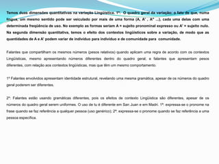 Temos duas dimensões quantitativas na variação Lingüística. 1ª: O quadro geral da variação: o fato de que, numa
língua, um mesmo sentido pode ser veiculado por mais de uma forma (A, A' , A" ...), cada uma delas com uma
determinada freqüência de uso. No exemplo as formas seriam A = sujeito pronominal expresso ou A' = sujeito nulo.
Na segunda dimensão quantitativa, temos o efeito dos contextos lingüísticos sobre a variação, de modo que as
quantidades de A e A' podem variar de indivíduo para indivíduo e de comunidade para comunidade.


Falantes que compartilham os mesmos números (pesos relativos) quando aplicam uma regra de acordo com os contextos
Lingüísticas, mesmo apresentando números diferentes dentro do quadro geral; e falantes que apresentam pesos
diferentes, com relação aos contextos lingüísticas, mas que têm um mesmo comportamento.


1º Falantes envolvidos apresentam identidade estrutural, revelando uma mesma gramática, apesar de os números do quadro
geral poderem ser diferentes.


2º: Falantes estão usando gramáticas diferentes, pois os efeitos de contexto Lingüística são diferentes, apesar de os
números do quadro geral serem uniformes. O uso de tu é diferente em San Juan e em Madri. 1ª: expressa-se o pronome na
frase quando se faz referência a qualquer pessoa (uso genérico); 2ª: expressa-se o pronome quando se faz referência a uma
pessoa específica.
 