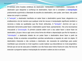 Manipulação: Luiz Tatit

    O contrato entre funções sintáticas de destinador- manipulador e destinatário - manipulado. O
     destinador quer despertar a confiança do destinatário, fazer crer e completar a manipulação
     praticamente suprimindo a liberdade de escolha do destinatário, sem poder, sem fazer, não poder
     deixar de cumprir o contrato.
    A "sedução", o destinador manifesta um saber fazer o destinatário querer fazer, elogiando-o ou
     enaltecendo-o de tal maneira que qualquer sinal de recusa à manipulação significaria também a
     renúncia a todas as qualidades que lhe foram atribuídas. A "tentação", domínio em que o
     destinador demonstra poder fazer o destinatário querer fazer, apresentando - lhe uma recompensa
     irrecusável; a "provocação. O primeiro actante obtém com o seu saber fazer o dever fazer do
     destinatário, já que o leva a agir como única forma de refutar a depreciação que lhe foi imposta; a
     "intimidação", o destinador dotado de um poder fazer o destinatário dever fazer a partir de
     ameaça. Então os actantes compartilham opiniões semelhantes a respeito do valor do objeto. O
     destinatário interpreta e não contesta o destinador, ele necessita de subterfúgio para poder
     manifestar que concorda no nível cognitivo e pode realizar sua discordância no nível pragmático.
     Simula que só sai de casa para o trabalho e se não fosse esse motivo ficaria em casa. Na hora de
     executar o programa rejeita a manipulação do narrador e adere ao ócio e ao lazer.
 