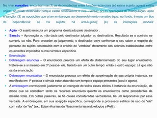 No nível narrativo, encontram-se (1) as dependências entre funções actanciais (só existe sujeito porque existe
objeto, só existe destinador porque existe destinatário, e vice - versa); (2) as operações de manipulação, ação
e sanção; (3) as oposições que criam embaraços ao desenvolvimento narrativo (que, no fundo, é mais um tipo
de     dependência:      se    há     sujeito,    há     anti-sujeito);   (4)    as     interações     modais:

    Ação - O sujeito executa um programa idealizado pelo destinador .
    Sanção – Aprovação ou não dada pelo destinador julgador ao destinatário. Resultado se o contrato se
     cumpriu ou não. Para proceder ao julgamento, o destinador deve confrontar o seu saber a respeito do
     percurso do sujeito destinatário com o critério de "verdade" decorrente dos acordos estabelecidos entre
     os actantes implicados numa narrativa específica.
    Enunciação
    Debreagem enunciva – O enunciador provoca um efeito de distanciamento do seu lugar enunciativo.
     Refere-se a si mesmo em 3ª pessoa- ele, tratado em um outro tempo: então e outro espaço: Lá que não
     os da enunciação
    Debreagem enunciativa – O enunciador provoca um efeito de aproximação de sua própria instancia, se
     manifesta em 1ª pessoa e simula estar atuando num tempo e espaço presentes (aqui e agora).
    A embreagem corresponde justamente ao reengate de todos esses efeitos à instância da enunciação, de
     modo que se concebam tanto os recursos enuncivos quanto os enunciativos como procedentes da
     mesma fonte. Em outras palavras, se há coisas consideradas verdadeiras, há um responsável por essa
     verdade. A embreagem, em sua acepção específica, corresponde a processos estritos de uso do "ele"
     com valor de "eu" (ex.: Edson Arantes do Nascimento tecendo elogios a Pelé).
 