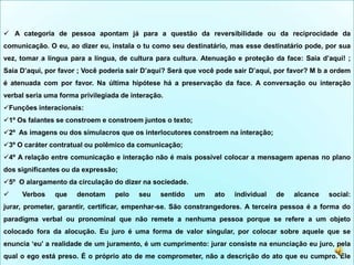  A categoria de pessoa apontam já para a questão da reversibilidade ou da reciprocidade da
comunicação. O eu, ao dizer eu, instala o tu como seu destinatário, mas esse destinatário pode, por sua
vez, tomar a língua para a língua, de cultura para cultura. Atenuação e proteção da face: Saia d’aqui! ;
Saia D’aqui, por favor ; Você poderia sair D’aqui? Será que você pode sair D’aqui, por favor? M b a ordem
é atenuada com por favor. Na última hipótese há a preservação da face. A conversação ou interação
verbal seria uma forma privilegiada de interação.
Funções interacionais:
1º Os falantes se constroem e constroem juntos o texto;
2º As imagens ou dos simulacros que os interlocutores constroem na interação;
3º O caráter contratual ou polêmico da comunicação;
4º A relação entre comunicação e interação não é mais possível colocar a mensagem apenas no plano
dos significantes ou da expressão;
5º O alargamento da circulação do dizer na sociedade.
    Verbos    que    denotam     pelo   seu    sentido    um   ato   individual   de   alcance   social:
jurar, prometer, garantir, certificar, empenhar-se. São constrangedores. A terceira pessoa é a forma do
paradigma verbal ou pronominal que não remete a nenhuma pessoa porque se refere a um objeto
colocado fora da alocução. Eu juro é uma forma de valor singular, por colocar sobre aquele que se
enuncia ‘eu’ a realidade de um juramento, é um cumprimento: jurar consiste na enunciação eu juro, pela
qual o ego está preso. É o próprio ato de me comprometer, não a descrição do ato que eu cumpro. Ele
 