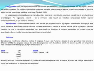 Conexionismo: têm por objetivo explicar os mecanismos que embasam o processamento mental, e a linguagem é apenas
um desses processos. Os modelos conexionistas podem ser treinados para aprender a flexionar os verbos no passado, a sonorizar
textos escritos, pegar bolas, equilibrar uma régua (Plunkett, 2000).
      As propostas conexionistas buscam a interação entre o organismo e o ambiente, assumindo a existência de um algoritmo de
aprendizagem. Por organismo, entende – se a intrincada rede neural (os trabalhos conexionistas tentam replicar,
computacionalmente, o que ocorre no cérebro).
       Racionalismo – Duas correntes inatistas: uma assume que o aprendizado da linguagem é independente da cognição e de
outras formas de aprendizado (conhecida como hipótese gerativista ou inatista); e a outra assume que a linguagem é parte da
cognição, ou que o mecanismo responsável pelo aprendizado da linguagem é também responsável por outras formas de
aprendizado (são conhecidas como teorias cognitivistas, construtivistas).


       Inatismo

Consideremos inicialmente a hipótese inatista. A proposta de que o ser humano é dotado de uma gramática inata remonta a
Chomsky (1965). Sua proposta procura dar conta da competência e cri atividade do falante. Se assume que há um componente
inato e independente da cognição, cumpre tentar explicá-lo.


Input                    DAL                  output
Sentenças                GU                   Língua L [regras 1,3,4]
                      regra1
                      regra 2
                       ...
A criança tem uma Gramática Universal (GU) inata que contém as regras de todas as línguas, e cabe a ela, criança, selecionar as
regras que estão ativas na língua que está adquirindo.
 