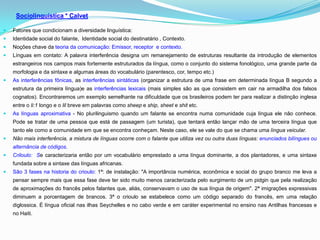 Sociolinguística * Calvet

   Fatores que condicionam a diversidade linguística:
   Identidade social do falante, Identidade social do destinatário , Contexto.
   Noções chave da teoria da comunicação: Emissor, receptor e contexto.
   Línguas em contato: A palavra interferência designa um remanejamento de estruturas resultante da introdução de elementos
    estrangeiros nos campos mais fortemente estruturados da língua, como o conjunto do sistema fonológico, uma grande parte da
    morfologia e da sintaxe e algumas áreas do vocabulário (parentesco, cor, tempo etc.)
   As interferências fônicas, as interferências sintáticas (organizar a estrutura de uma frase em determinada língua B segundo a
    estrutura da primeira língua)e as interferências lexicais (mais simples são as que consistem em cair na armadilha dos falsos
    cognatos). Encontraremos um exemplo semelhante na dificuldade que os brasileiros podem ter para realizar a distinção inglesa
    entre o li:1 longo e o lil breve em palavras como sheep e ship, sheet e shit etc.
   As línguas aproximativa - No plurilinguismo quando um falante se encontra numa comunidade cuja língua ele não conhece.
    Pode se tratar de uma pessoa que está de passagem (um turista), que tentará então lançar mão de uma terceira língua que
    tanto ele como a comunidade em que se encontra conheçam. Neste caso, ele se vale do que se chama uma língua veicular.
   Não mais interferência, a mistura de línguas ocorre com o falante que utiliza vez ou outra duas línguas: enunciados bilíngues ou
    alternância de códigos.
   Criloulo: Se caracterizaria então por um vocabulário emprestado a uma língua dominante, a dos plantadores, e uma sintaxe
    fundada sobre a sintaxe das línguas africanas.
   São 3 fases na historia do crioulo: 1ª: de instalação: "A importância numérica, econômica e social do grupo branco me leva a
    pensar sempre mais que essa fase deve ter sido muito menos caracterizada pelo surgimento de um pidgin que pela realização
    de aproximações do francês pelos falantes que, aliás, conservavam o uso de sua língua de origem". 2ª imigrações expressivas
    diminuem a porcentagem de brancos. 3ª o crioulo se estabelece como um código separado do francês, em uma relação
    diglossica. É língua oficial nas ilhas Seychelles e no cabo verde e em caráter experimental no ensino nas Antilhas francesas e
    no Haiti.
 