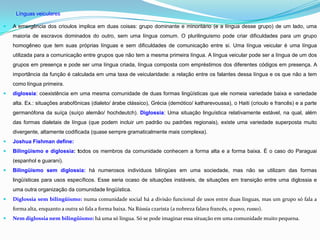 Línguas veiculares

   A emergência dos crioulos implica em duas coisas: grupo dominante e minoritário (e a língua desse grupo) de um lado, uma
    maioria de escravos dominados do outro, sem uma língua comum. O plurilinguismo pode criar dificuldades para um grupo
    homogêneo que tem suas próprias línguas e sem dificuldades de comunicação entre si. Uma língua veicular é uma língua
    utilizada para a comunicação entre grupos que não tem a mesma primeira língua. A língua veicular pode ser a língua de um dos
    grupos em presença e pode ser uma língua criada, língua composta com empréstimos dos diferentes códigos em presença. A
    importância da função é calculada em uma taxa de veicularidade: a relação entre os falantes dessa língua e os que não a tem
    como língua primeira.
   diglossia: coexistência em uma mesma comunidade de duas formas lingüísticas que ele nomeia variedade baixa e variedade
    alta. Ex.: situações arabofônicas (dialeto/ árabe clássico), Grécia (demótico/ katharevoussa), o Haiti (crioulo e francês) e a parte
    germanófona da suíça (suíço alemão/ hochdeutch). Diglossia: Uma situação linguística relativamente estável, na qual, além
    das formas dialetais de língua (que podem incluir um padrão ou padrões regionais), existe uma variedade superposta muito
    divergente, altamente codificada (quase sempre gramaticalmente mais complexa).
   Joshua Fishman define:
   Bilingüismo e diglossia: todos os membros da comunidade conhecem a forma alta e a forma baixa. É o caso do Paraguai
    (espanhol e guarani).
   Bilingüismo sem diglossia: há numerosos indivíduos bilíngües em uma sociedade, mas não se utilizam das formas
    lingüísticas para usos específicos. Esse seria ocaso de situações instáveis, de situações em transição entre uma diglossia e
    uma outra organização da comunidade lingüística.
   Diglossia sem bilingüismo: numa comunidade social há a divisão funcional de usos entre duas línguas, mas um grupo só fala a
    forma alta, enquanto a outra só fala a forma baixa. Na Rússia czarista (a nobreza falava francês, o povo, russo).
   Nem diglossia nem bilingüismo: há uma só língua. Só se pode imaginar essa situação em uma comunidade muito pequena.
 