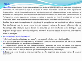Atitudes

   Estereótipos não se referem a línguas diferentes apenas, mas também às variantes geográficas das línguas, freqüentemente
    classificadas pelo senso comum ao longo de uma escala de valores'. Desse modo, a divisão das formas lingüísticas em
    línguas, dialetos e pato ás é considerada, de maneira pejorativa, como isomorfa a divisões sociais que por sua vez também se
    fundam em uma visão pejorativa. À língua corresponde uma comunidade "civilizada", aos dialetos e aos patoás comunidades de
    "selvagens", os primeiros agrupados em povos ou em nações, os segundos, em tribos'. E se utiliza todo um leque de
    qualificativos, dialeto, jargão, algaravia, patoâs, para significar em que baixa conta se tem certo modo de falar.

   Em face da variação, temos atitudes de rejeição ou de aceitação que não têm influência sobre o modo de
    falar dos falantes, mas sim sobre o modo com que percebem o discurso dos outros. A hipercorreção e a
    hipocorreção são estratégias que se deixam nos discursos que tem uma função social. Distinguir o jogo
    lingüístico do jogo social, e de modo mais geral a dificuldade de separar o social do linguístico, tanto na teoria
    como na descrição.
   Labov descreve como a língua evolui:
   1.Um traço linguístico utilizado por um grupo A é marcado pela relação a outro dialeto padrão.
   2. O grupo A é tomado como referencia por um grupo B, que adota o traço e exagera seu uso, como sinal de
    certa identidade social, por reação a pressões exteriores.
   3. A hipercorreção gerada por uma pressão crescente, combinada às forças de simetria que agem na
    estrutura, conduzem a uma generalização do traço em relação a outras unidades lingüísticas do grupo B.
   4. Uma nova norma se instaura a medida que se instala o processo de generalização.
   5. Essa nova norma é adotada pelo grupo contíguo e pelos seguintes, para os quais o grupo B serve de
    referência".
 