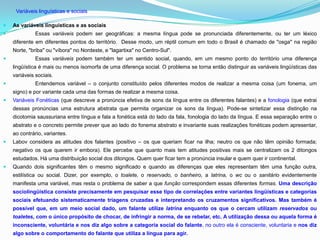 Variáveis linguísticas e sociais

   As variáveis linguísticas e as sociais
             Essas variáveis podem ser geográficas: a mesma língua pode se pronunciada diferentemente, ou ter um léxico
    diferente em diferentes pontos do território. Desse modo, um réptil comum em todo o Brasil é chamado de "osga'' na região
    Norte, "briba" ou "víbora" no Nordeste, e "lagartixa" no Centro-Sul".
             Essas variáveis podem também ter um sentido social, quando, em um mesmo ponto do território uma diferença
    lingüística é mais ou menos isomorfa de uma diferença social. O problema se torna então distinguir as variáveis lingüísticas das
    variáveis sociais.
             Entendemos variável – o conjunto constituído pelos diferentes modos de realizar a mesma coisa (um fonema, um
    signo) e por variante cada uma das formas de realizar a mesma coisa.
   Variáveis Fonéticas (que descreve a pronúncia efetiva de sons da língua entre os diferentes falantes) e a fonologia (que extrai
    dessas pronúncias uma estrutura abstrata que permita organizar os sons da língua). Pode-se sintetizar essa distinção na
    dicotomia saussuriana entre língua e fala a fonética está do lado da fala, fonologia do lado da língua. E essa separação entre o
    abstrato e o concreto permite prever que ao lado do fonema abstrato e invariante suas realizações fonéticas podem apresentar,
    ao contrário, variantes.
   Labov considera as atitudes dos falantes (positivo – os que queriam ficar na ilha; neutro os que não têm opinião formada;
    negativo os que querem ir embora). Ele percebe que quanto mais tem atitudes positivas mais se centralizam os 2 ditongos
    estudados. Há uma distribuição social dos ditongos. Quem quer ficar tem a pronúncia insular e quem quer ir continental.
   Quando dois significantes têm o mesmo significado e quando as diferenças que eles representam têm uma função outra,
    estilística ou social. Dizer, por exemplo, o toalete, o reservado, o banheiro, a latrina, o wc ou o sanitário evidentemente
    manifesta uma variável, mas resta o problema de saber a que função correspondem essas diferentes formas. Uma descrição
    sociolingüística consiste precisamente em pesquisar esse tipo de correlações entre variantes lingüísticas e categorias
    sociais efetuando sistematicamente triagens cruzadas e interpretando os cruzamentos significativos. Mas também é
    possível que, em um meio social dado, um falante utilize latrina enquanto os que o cercam utilizam reservados ou
    toaletes, com o único propósito de chocar, de infringir a norma, de se rebelar, etc. A utilização dessa ou aquela forma é
    inconsciente, voluntária e nos diz algo sobre a categoria social do falante, no outro ela é consciente, voluntaria e nos diz
    algo sobre o comportamento do falante que utiliza a língua para agir.
 