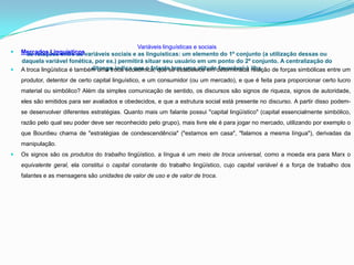 Variáveis linguísticas e sociais
   Mercados Linguísticosvariáveis sociais e as linguísticas: um elemento do 1º conjunto (a utilização dessas ou
      as relações entre as
    daquela variável fonética, por ex.) permitirá situar seu usuário em um ponto do 2º conjunto. A centralização do
   A troca lingüística é também uma troca econômica, que se estabelece em determinada ilha.
                               ditongo indica que o falante tem uma atitude favorável à relação de forças simbólicas entre um

    produtor, detentor de certo capital linguístico, e um consumidor (ou um mercado), e que é feita para proporcionar certo lucro
    material ou simbólico? Além da simples comunicação de sentido, os discursos são signos de riqueza, signos de autoridade,
    eles são emitidos para ser avaliados e obedecidos, e que a estrutura social está presente no discurso. A partir disso podem-
    se desenvolver diferentes estratégias. Quanto mais um falante possui "capital lingüístico" (capital essencialmente simbólico,
    razão pelo qual seu poder deve ser reconhecido pelo grupo), mais livre ele é para jogar no mercado, utilizando por exemplo o
    que Bourdieu chama de "estratégias de condescendência" ("estamos em casa", "falamos a mesma língua"), derivadas da
    manipulação.
   Os signos são os produtos do trabalho lingüístico, a língua é um meio de troca universal, como a moeda era para Marx o
    equivalente geral, ela constitui o capital constante do trabalho lingüístico, cujo capital variável é a força de trabalho dos
    falantes e as mensagens são unidades de valor de uso e de valor de troca.
 