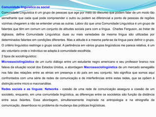 Comunidade linguistica ou social
Comunidade Linguística é um grupo de pessoas que age por meio do discurso que podem falar de um modo tão
semelhante que cada qual pode compreender o outro ou podem se diferencial a ponto de pessoas de regiões
vizinhas chegarem a não se entender umas as outras. Labov diz que uma Comunidade Linguística é um grupo de
falantes que têm em comum um conjunto de atitudes sociais para com a língua. Charles Ferguson, ao tratar de
diglossia, define Comunidade Linguística: duas ou mais variedades da mesma língua são utilizadas por
determinados falantes em condições diferentes. Mas a atitude é a mesma parte-se da língua para definir o grupo.
O critério linguístico restringe o grupo social. A pertinência em vários grupos lingüísticos me parece relativa, é um
ato voluntario onde o indivíduo se adapta à comunidade escolhida.
2 tipos de sociolinguístico:
Microssociolingüística de um curto diálogo entre um estudante negro americano e seu professor branco nos
falava da situação social dos Estados Unidos, a abordagem Macrossociolingüística de um mercado senegalês
nos fala das relações entre as etnias em presença e do país em seu conjunto. Isto significa que somos aqui
confrontados com uma série de redes de comunicação e de interferências entre estas redes, que se opõem à
distinção entre micro e macroanálise.
Redes sociais e as línguas: Networks - coesão de uma rede de comunicação assegura a coesão de um
socioleto, enquanto, em uma comunidade lingüística, as diferenças entre os socioletos são função da distância
entre seus falantes. Essa abordagem, simultaneamente inspirada na antropologia e na etnografia da
comunicação, desemboca no problema da mudança das práticas lingüísticas.
 