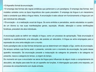 O Aparelho formal da enunciação:
O emprego das formas são regras sintáticas que pertencem a um paradigma. O emprego das formas tem
modelos variados como os tipos linguísticos dos quais precedem. O emprego da língua é um mecanismo
total e constante que afeta a língua inteira. A enunciação é este colocar em funcionamento a língua por um
ato individual de utilização.
Enunciação – é a realização vocal da língua. Os sons emitidos e percebidos, sendo estudados no quadro
de um idioma ou nas suas manifestações gerais, aquisição, difusão, alteração e outras ramificações
fonéticas, precedem de atos individuais.


A enunciação pode se definir em relação à língua, como um processo de apropriação. Toda enunciação é
implícita ou explicitamente uma alocução, ela postula um alocutário. A língua se acha empregada para a
expressão de uma certa relação com o mundo.
Outro paradigma são os das formas temporais que se determinam em relação a Ego, centro da enunciação.
Os tempos verbais cuja forma axial, o presente, coincide com o momento da enunciação, faz parte desse
aparelho necessário. Da enunciação precede a instauração da categoria do presente e da categoria do
presente, nasce a categoria do tempo, a origem do tempo.
Do momento em que o enunciador se serve da língua para influenciar de algum modo o comportamento do
alocutário, ele dispõe para este fim de um aparelho de funções. A interrogação que pede uma resposta, um
processo de comportamento com dupla entrada.
 