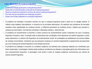 Labov: Mecanismo da mudança linguística

    Existe uma direção geral para a evolução linguística?
    Quais são os condicionantes universais da mudança linguística?
    Quais as causas do surgimento contínuo de novas mudanças linguísticas?
    Por meio de que mecanismo as mudanças ocorrem?
    Existe uma função adaptativa na evolução lingüística?


    O problema da transição é encontrar caminho em que a mudança linguística evolui a partir de um estágio anterior. O
     método traça estágios intermediários, e conserva só as principais alternativas. Os aspectos dos problemas da transição
     questões sobre regularidade da mudança sonora, a influência gramatical na mudança sonora, cadeias que avançam e
     cadeias que retrocedem, movimentos constantes x alterações súbitas e descontínuas.
    O problema do encaixamento é encontrar a matriz contínua de comportamento social e linguístico em que a mudança
     linguística é levada a cabo. A solução está na descoberta das correlações entre elementos do sistema linguístico e entre
     esses elementos e o sistema não linguístico de comportamento social. As correlações se estabelecem por provas sólidas
     de variação concomitante, mostrando que uma pequena mudança na variável independente é regularmente acompanhada
     por uma mudança da variável linguística numa direção previsível
    O problema da avaliação é encontrar os correlatos subjetivos (ou latentes) das mudanças objetivas (ou manifestas) que
     foram observadas. A abordagem indireta deste problema correlaciona as atitudes e aspirações gerais dos informantes com
     seu comportamento linguístico. A abordagem mais direta é medir as reações subjetivas inconscientes aos valores da
     própria variável linguística.
 