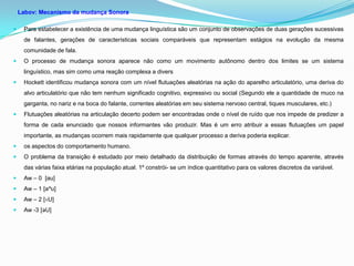 Labov: Mecanismo da mudança Sonora

    Para estabelecer a existência de uma mudança linguística são um conjunto de observações de duas gerações sucessivas
     de falantes, gerações de características sociais comparáveis que representam estágios na evolução da mesma
     comunidade de fala.
    O processo de mudança sonora aparece não como um movimento autônomo dentro dos limites se um sistema
     linguístico, mas sim como uma reação complexa a divers
    Hockett identificou mudança sonora com um nível flutuações aleatórias na ação do aparelho articulatório, uma deriva do
     alvo articulatório que não tem nenhum significado cognitivo, expressivo ou social (Segundo ele a quantidade de muco na
     garganta, no nariz e na boca do falante, correntes aleatórias em seu sistema nervoso central, tiques musculares, etc.)
    Flutuações aleatórias na articulação decerto podem ser encontradas onde o nível de ruído que nos impede de predizer a
     forma de cada enunciado que nossos informantes vão produzir. Mas é um erro atribuir a essas flutuações um papel
     importante, as mudanças ocorrem mais rapidamente que qualquer processo a deriva poderia explicar.
    os aspectos do comportamento humano.
    O problema da transição é estudado por meio detalhado da distribuição de formas através do tempo aparente, através
     das várias faixa etárias na população atual. 1º constrói- se um índice quantitativo para os valores discretos da variável.
    Aw – 0 [au]
    Aw – 1 [a^u]
    Aw – 2 [ɐU]
    Aw -3 [ǝU]
 