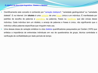 O objetivo da descrição linguística: ‘Dialeto’ e ‘Idioleto’



   Cientificamente este conceito é conhecido por "variação diatópica", "variedade geolinguística" ou "variedade
    dialetal". E na internet: Um idioleto é uma variação de uma língua única a um indivíduo. É manifestada por
    padrões de escolha de palavras e gramática, ou palavras, frases ou metáforas que são únicas desse
    indivíduo. Cada indivíduo tem um idioleto; o arranjo de palavras e frases é único, não significando que o
    indivíduo utiliza palavras específicas que ninguém mais usa.
   Uma dessas áreas de variação sintática é a dos dialetos quantificadores pesquisados por Carden (1970) que
    enfatiza a importância de entrevistas individuais em vez de questionários de grupo, técnica controlada e
    verificação de confiabilidade por dado período de tempo.
 