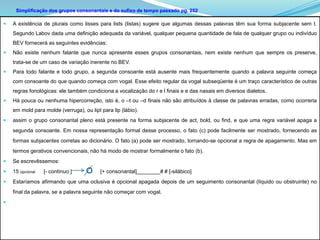 Simplificação dos grupos consonantais e do sufixo de tempo passado pg. 252

   A existência de plurais como lisses para lists (listas) sugere que algumas dessas palavras têm sua forma subjacente sem t.
    Segundo Labov dada uma definição adequada da variável, qualquer pequena quantidade de fala de qualquer grupo ou indivíduo
    BEV fornecerá as seguintes evidências:
   Não existe nenhum falante que nunca apresente esses grupos consonantais, nem existe nenhum que sempre os preserve,
    trata-se de um caso de variação inerente no BEV.
   Para todo falante e todo grupo, a segunda consoante está ausente mais frequentemente quando a palavra seguinte começa
    com consoante do que quando começa com vogal. Esse efeito regular da vogal subseqüente é um traço característico de outras
    regras fonológicas: ele também condiciona a vocalização do r e l finais e e das nasais em diversos dialetos.
   Há pouca ou nenhuma hipercorreção, isto é, o –t ou –d finais não são atribuídos à classe de palavras erradas, como ocorreria
    em mold para molde (verruga), ou lipt para lip (lábio).
   assim o grupo consonantal pleno está presente na forma subjacente de act, bold, ou find, e que uma regra variável apaga a
    segunda consoante. Em nossa representação formal desse processo, o fato (c) pode facilmente ser mostrado, fornecendo as
    formas subjacentes corretas ao dicionário. O fato (a) pode ser mostrado, tornando-se opcional a regra de apagamento. Mas em
    termos gerativos convencionais, não há modo de mostrar formalmente o fato (b).
   Se escrevêssemos:
   15 opcional   [- contínuo ]           [+ consonantal]________# # [-silábico]
   Estaríamos afirmando que uma oclusiva é opcional apagada depois de um seguimento consonantal (líquido ou obstruinte) no
    final da palavra, se a palavra seguinte não começar com vogal.

 