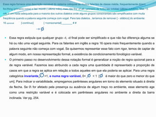 Essa regra fornece uma descrição razoável do sistema coloquial de muitos falantes de classe média, frequentemente dizem
firs’thing (primeira coisa) e las’ month ( último mês), mas não firs’ of all ( primeiro de tudo) las october (último outubro). Mas 15
não é em nada adequada para a maioria dos outros dialetos onde alguns grupos consonantais são simplificados com muita
freqüência quando a palavra seguinte começa com vogal. Para tais dialetos , teríamos de remover [ - silábico] do ambiente:
16 opcional     [-contínuo]          [ +consonantal] _______ # #




     Essa regra estipula que qualquer grupo –t, -d final pode ser simplificado e que não faz diferença alguma se
      há ou não uma vogal seguinte. Para os falantes em inglês a regra 16 opera mais frequentemente quando a
      palavra seguinte não começa com vogal. Se quisermos representar esse fato com rigor, temos de captar de
      algum modo, em nossa representação formal, a existência de condicionamento fonológico variável.
     O primeiro passo no desenvolvimento dessa notação formal é generalizar a noção de regra opcional para a
      de regra variável. Fazemos isso atribuindo a cada regra uma quantidade ∅ representado a proporção de
      casos em que a regra se aplica em relação a todos aqueles em que ela poderia se aplicar. Para uma regra
      categórica invariante,         =1, e numa regra variável, 0<                <1 [       é maior do que zero e menor do que
      um]. Para indicar a variabilidade, empregamos parênteses angulares em torno do elemento situado à direita
      da flecha. Se 0 for afetado pela presença ou ausência de algum traço no ambiente, esse elemento age
      como uma restrição variável e é colocada em parênteses angulares no ambiente a direita da barra
      inclinada. Ver pg. 254.
 