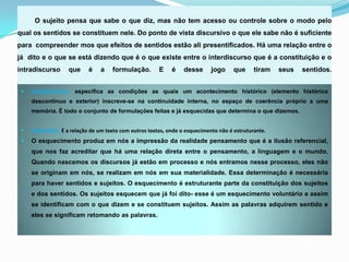 O sujeito pensa que sabe o que diz, mas não tem acesso ou controle sobre o modo pelo
qual os sentidos se constituem nele. Do ponto de vista discursivo o que ele sabe não é suficiente
para compreender mos que efeitos de sentidos estão ali presentificados. Há uma relação entre o
já dito e o que se está dizendo que é o que existe entre o interdiscurso que é a constituição e o
intradiscurso      que     é    a    formulação.        E    é    desse      jogo     que     tiram   seus   sentidos.


    Interdiscurso: especifica as condições as quais um acontecimento histórico (elemento histórico
     descontínuo e exterior) inscreve-se na continuidade interna, no espaço de coerência próprio a uma
     memória. É todo o conjunto de formulações feitas e já esquecidas que determina o que dizemos.


    Intertexto: É a relação de um texto com outros textos, onde o esquecimento não é estruturante.
    O esquecimento produz em nós a impressão da realidade pensamento que é a ilusão referencial,
     que nos faz acreditar que há uma relação direta entre o pensamento, a linguagem e o mundo.
     Quando nascemos os discursos já estão em processo e nós entramos nesse processo, eles não
     se originam em nós, se realizam em nós em sua materialidade. Essa determinação é necessária
     para haver sentidos e sujeitos. O esquecimento é estruturante parte da constituição dos sujeitos
     e dos sentidos. Os sujeitos esquecem que já foi dito- esse é um esquecimento voluntário e assim
     se identificam com o que dizem e se constituem sujeitos. Assim as palavras adquirem sentido e
     eles se significam retomando as palavras.
 