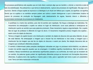 Os processos parafrásticos são aqueles que em todo dizer a sempre algo que se mantém, o dizível, a memória e esta do
lado da estabilização. Na polissemia o que temos é deslocamento, ruptura dos processos de significação. Ela joga com o
equívoco. Sendo a língua sujeita ao equivoco e a ideologia é um ritual com falhas que o sujeito, ao significar, se significa.
Sendo que os sujeitos e os sentidos sempre podem ser outros e assim distingue-se o que é criatividade (implica na
ruptura do processo de produção da linguagem, pelo deslocamento de regras, fazendo intervir o diferente) e
produtividade (reinteração de processos já cristalizados.

    A paráfrase é a matriz dos sentidos, pois não há sentido sem repetição. Na língua a ideologia se materializa. No
     mecanismo da antecipação o sujeito se coloca no lugar do interlocutor, ouve suas palavras e antecipa-se ao
     interlocutor quanto ao sentido que suas palavras produzem. Esse mecanismo regula a argumentação. Se o sujeito
     fala do lugar de professor é diferente do lugar do aluno. O mecanismo imaginário produz imagens dos sujeitos ,
     assim como do objeto do discurso.
    Temos a imagem do sujeito locutor e do interlocutor e também do objeto do discurso (do que estou falando, do que
     ele está falando. Na antecipação a imagem que o locutor faz do interlocutor e vice versa, a imagem que o
     interlocutor faz da imagem que ele faz do objeto do discurso, e assim por diante. Na relação discursiva são as
     imagens que constituem diferentes posições.
    O sentido é determinado pelas posições ideológicas colocadas em jogo no processo sócio-histórico, as palavras
     mudam de sentido segundo aqueles que as empregam. A metáfora significa transferência. Não há sentido sem
     metáfora. Nessa transferência que elementos significantes passam a se confrontar, de modo que se revestem de
     um sentido. As palavras iguais podem ter significados diferentes porque se inscrevem em formações discursivas
     diferentes. A palavra terra não significa o mesmo para o índio, para o agricultor sem terra e para um proprietário
     rural. Terra com letra maiúscula e minúscula
 