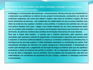 Não há sentido sem interpretação o que atesta a ideologia. A ideologia é a condição para a
constituição do sujeito e dos sentidos.
    A ideologia e o inconsciente são estruturas – funcionamento, Pêcheux diz que sua característica é
     a dissimular sua existência no interior do seu próprio funcionamento, produzindo um tecido de
     evidencias subjetivas, não como que afetam o sujeito, mas como se constitui o sujeito. Daí uma
     teoria materialista do discurso , não subjetivista da subjetividade em que se possa trabalhar esse
     efeito de evidencia dos sujeitos e também a dos sentidos. A evidencia dos sentidos faz com que
     uma palavra designe uma coisa – apaga o seu caráter material, faz ver como transparente aquilo
     que se constitui pela remissão a um conjunto de formações discursivas que funcionam com uma
     dominante. As palavras recebem seus sentidos de formações discursivas em suas relações.
    Para que a língua faça sentido , é preciso que a historia intervenha, pelo equivoco, pela
     opacidade, pela espessura material do significante. A interpretação é garantida pela memória sob
     2 aspectos: A memória institucionalizada (o arquivo) e a memória constitutiva (o interdiscurso). A
     ideologia que faz que haja sujeitos. O efeito ideológico elementar é a constituição do sujeito. Pela
     interpelação ideológica do indivíduo em sujeito inaugura-se a discursividade. A interpelação do
     sujeito pela ideologia traz o pagamento da inscrição da língua na historia para que ela signifique
     produzindo o efeito de evidencia do sentido (o sentido – lá) e a impressão do sujeito ser a origem
     do que diz. Nem a linguagem, nem os sentidos, nem os sujeitos são transparentes; eles têm sua
     materialidade e se constituem em processos em que a língua, a história e a ideologia concorrem
     conjuntamente.
 