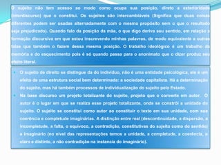 O sujeito não tem acesso ao modo como ocupa sua posição, direto a exterioridade
(interdiscurso) que o constitui. Os sujeitos são intercambiáveis (Significa que duas coisas
diferentes podem ser usadas alternadamente com o mesmo propósito sem o que o resultado
seja prejudicado). Quando falo da posição da mãe, o que digo deriva seu sentido, em relação a
formação discursiva em que estou inscrevendo minhas palavras, de modo equivalente a outras
falas que também o fazem dessa mesma posição. O trabalho ideológico é um trabalho da
memória e do esquecimento pois é só quando passa para o anonimato que o dizer produz seu
efeito literal.

    O sujeito de direito se distingue da do indivíduo, não é uma entidade psicológica, ele é um
     efeito de uma estrutura social bem determinada: a sociedade capitalista. Há a determinação
     do sujeito, mas há também processos de individualização do sujeito pelo Estado.
    Na base discurso um projeto totalizante do sujeito, projeto que o converte em autor. O
     autor é o lugar em que se realiza esse projeto totalizante, onde se constrói a unidade do
     sujeito. O sujeito se constitui como autor ao constituir o texto em sua unidade, com sua
     coerência e completude imaginárias. A distinção entre real (descontinuidade, a dispersão, a
     incompletude, a falta, o equivoco, a contradição, constitutivas do sujeito como do sentido)
     e imaginário (no nível das representações temos a unidade, a completude, a coerência, o
     claro e distinto, a não contradição na instancia do imaginário).
 
