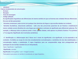 Resumo Prova Uff 2012


   Jakobson
 Fatores fundamentais da comunicação:
  Emissor
  Receptor
  Tema da mensagem
  Código utilizado
     As significações linguísticas são diferenciais do mesmo sentido em que os fonemas são unidades fônicas diferenciais.
     Os sons da fala apresentam:
    Variantes contextuais: pode ocorrer em qualquer dos domínios da língua e cuja escolha obedece ao contexto.
    Variantes facultativas, situacionais (alofones - cada uma das pronuncias possíveis de um fonema e metafones):A
     menor unidade sonora (fonética) de uma língua que estabelece contraste de significado para diferenciar palavras. Por
     exemplo, a diferença entre as palavras prato e trato, quando faladas, está apenas no primeiro fonema: P na primeira
     e T na segunda. Significado são invariantes semânticas.


     A identificação e a diferenciação são 2 faces nos 2 níveis do significante e do significado, ou da expressão e do
     conteúdo. A sintática se ocupa do eixo dos encadeamentos (concatenação), a semântica do eixo das substituições. a
     concatenação implica a substituição. O signo lingüístico para ser compreendido exige dois protagonistas que
     participem do ato da fala e também de um interpretante.
     Signo: Significado + significante
     Significado: conceito
     Significante: forma gráfica + som = Imagem acústica
     Toda palavra que possui um sentido é considerada um signo lingüístico.
 