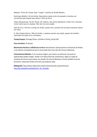 Baltasar- Primo de Teresa. Quer “vingar” a família de Simão Botelho.
Domingos Botelho- Pai de Simão. Reprendia-o pelos erros do passado e precisou ser
convencido pela esposa para salvar o filho da forca.
Tadeu Albuquerque- Pai de Teresa. Pai solteiro, não queria abandonar a filha num convento,
muito menos que se casasse. Mas não via outra opção;
João da Cruz- Ferreiro e amigo de Simão, ajudou-lhe e prestou-lhe serviços enquanto estava
em Viseu.
D. Rita Castelo Branco- Mãe de Simão, o ajudava sempre que podia, apesar de também
reprender-lhe pelos erros cometidos.
Tempo/espaço: Portugal (Viseu, Coimbra e Porto), século XIX.
Foco narrativo: 3ª pessoa
Movimento literário e influências no livro: Romantismo. Está presente no heroísmo de Simão,
e nas últimas consequências que o amor pode levar (nos atos de Teresa e Mariana).
Comentários/reflexões: É um romance trágico, que mostra os extremos nos quais os
apaixonados podem chegar. Simão é um típico herói do romantismo, nega-se a fugir da
sentença de morte, busca salvar sua amada. Os atos de Mariana e Teresa também marcam
heroísmo, colocando Simão acima de suas próprias vidas.
Bibliografia: http://www.infoescola.com/escritores/camilo-castelo-branco/
http://pt.wikipedia.org/wiki/Amor_de_Perdição
 