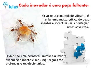 11
Criar uma comunidade vibrante é
criar uma massa crítica de boas
mentes e incentivá-las a contagiar
umas às outras.
O valor de uma corrente animada aumenta
exponencialmente e suas implicações são
profundas e revolucionárias.
Cada inovador é uma peça faltante!
 