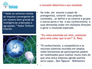 o inovador determina o seu resultado
• Na rede, ele assume o papel de
protagonista, constrói seus próprios
conteúdos , se define e se conecta a grupos
e outros pares e faz o seu conhecimento e
suas demandas andar em múltiplas direções
e gerar o resultado esperado.
“Eu vinha entretido em mim, constante
para uma coisa: que ia ser!” G. Rosa
• “O conhecimento, a competência e os
recursos coletivos reunidos em amplas
redes horizontais de participantes podem
ser mobilizados para realizar muito mais do
que uma única empresa agindo sozinha
seria capaz.. Don Tapscot – Wikinomics
• .
“ Nada no universo resiste
ao impulso convergente de
um número bem grande de
inteligências ordenadas e
agrupadas.” Padre Teillard
Chardin
 