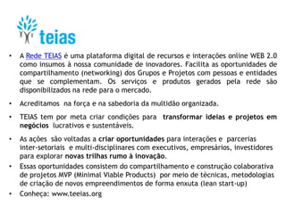 • A Rede TEIAS é uma plataforma digital de recursos e interações online WEB 2.0
como insumos à nossa comunidade de inovadores. Facilita as oportunidades de
compartilhamento (networking) dos Grupos e Projetos com pessoas e entidades
que se complementam. Os serviços e produtos gerados pela rede são
disponibilizados na rede para o mercado.
• Acreditamos na força e na sabedoria da multidão organizada.
• TEIAS tem por meta criar condições para transformar ideias e projetos em
negócios lucrativos e sustentáveis.
• As ações são voltadas a criar oportunidades para interações e parcerias
inter-setoriais e multi-disciplinares com executivos, empresários, investidores
para explorar novas trilhas rumo à inovação.
• Essas oportunidades consistem do compartilhamento e construção colaborativa
de projetos MVP (Minimal Viable Products) por meio de técnicas, metodologias
de criação de novos empreendimentos de forma enxuta (lean start-up)
• Conheça: www.teeias.org
 