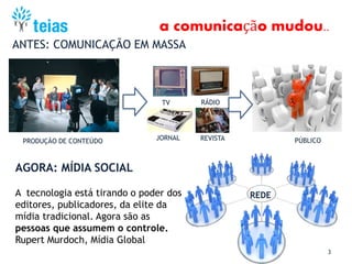 3
ANTES: COMUNICAÇÃO EM MASSA
AGORA: MÍDIA SOCIAL
PRODUÇÃO DE CONTEÚDO
TV RÁDIO
JORNAL REVISTA PÚBLICO
REDE
a comunicação mudou..
A tecnologia está tirando o poder dos
editores, publicadores, da elite da
mídia tradicional. Agora são as
pessoas que assumem o controle.
Rupert Murdoch, Mídia Global
 