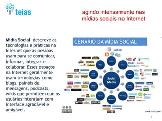 4
agindo intensamente nas
mídias sociais na Internet
Mídia Social descreve as
tecnologias e práticas na
Internet que as pessoas
usam para se comunicar,
informar, integrar e
colaborar. Esses espaços
na Internet geralmente
usam tecnologias como
blogs, painéis de
mensagens, podcasts,
wikis que permitem que os
usuários interajam com
interface agradável e
amigável.
CENÁRIO DA MÍDIA SOCIAL
 