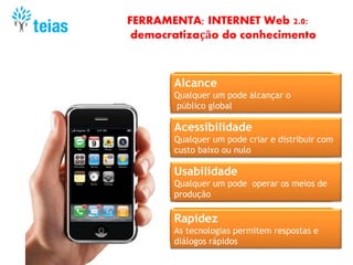 FERRAMENTA; INTERNET Web 2.0:
democratização do conhecimento
Alcance
Qualquer um pode alcançar o
público global
Acessibilidade
Qualquer um pode criar e distribuir com
custo baixo ou nulo
Rapidez
As tecnologias permitem respostas e
diálogos rápidos
Usabilidade
Qualquer um pode operar os meios de
produção
 