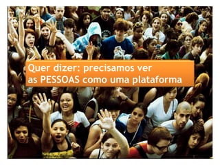 Quer dizer: precisamos ver
as PESSOAS como uma plataforma
 