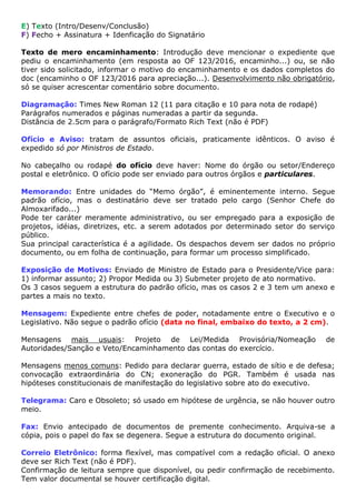 E) Texto (Intro/Desenv/Conclusão)
F) Fecho + Assinatura + Idenficação do Signatário
Texto de mero encaminhamento: Introdução deve mencionar o expediente que
pediu o encaminhamento (em resposta ao OF 123/2016, encaminho...) ou, se não
tiver sido solicitado, informar o motivo do encaminhamento e os dados completos do
doc (encaminho o OF 123/2016 para apreciação...). Desenvolvimento não obrigatório,
só se quiser acrescentar comentário sobre documento.
Diagramação: Times New Roman 12 (11 para citação e 10 para nota de rodapé)
Parágrafos numerados e páginas numeradas a partir da segunda.
Distância de 2.5cm para o parágrafo/Formato Rich Text (não é PDF)
Ofício e Aviso: tratam de assuntos oficiais, praticamente idênticos. O aviso é
expedido só por Ministros de Estado.
No cabeçalho ou rodapé do ofício deve haver: Nome do órgão ou setor/Endereço
postal e eletrônico. O ofício pode ser enviado para outros órgãos e particulares.
Memorando: Entre unidades do “Memo órgão”, é eminentemente interno. Segue
padrão ofício, mas o destinatário deve ser tratado pelo cargo (Senhor Chefe do
Almoxarifado...)
Pode ter caráter meramente administrativo, ou ser empregado para a exposição de
projetos, idéias, diretrizes, etc. a serem adotados por determinado setor do serviço
público.
Sua principal característica é a agilidade. Os despachos devem ser dados no próprio
documento, ou em folha de continuação, para formar um processo simplificado.
Exposição de Motivos: Enviado de Ministro de Estado para o Presidente/Vice para:
1) informar assunto; 2) Propor Medida ou 3) Submeter projeto de ato normativo.
Os 3 casos seguem a estrutura do padrão ofício, mas os casos 2 e 3 tem um anexo e
partes a mais no texto.
Mensagem: Expediente entre chefes de poder, notadamente entre o Executivo e o
Legislativo. Não segue o padrão ofício (data no final, embaixo do texto, a 2 cm).
Mensagens mais usuais: Projeto de Lei/Medida Provisória/Nomeação de
Autoridades/Sanção e Veto/Encaminhamento das contas do exercício.
Mensagens menos comuns: Pedido para declarar guerra, estado de sítio e de defesa;
convocação extraordinária do CN; exoneração do PGR. Também é usada nas
hipóteses constitucionais de manifestação do legislativo sobre ato do executivo.
Telegrama: Caro e Obsoleto; só usado em hipótese de urgência, se não houver outro
meio.
Fax: Envio antecipado de documentos de premente conhecimento. Arquiva-se a
cópia, pois o papel do fax se degenera. Segue a estrutura do documento original.
Correio Eletrônico: forma flexível, mas compatível com a redação oficial. O anexo
deve ser Rich Text (não é PDF).
Confirmação de leitura sempre que disponível, ou pedir confirmação de recebimento.
Tem valor documental se houver certificação digital.
 