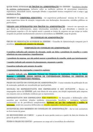 QUEM PODE INTEGRAR OS ÓRGÃOS DA ADMINISTRAÇÃO DA EBSERH – brasileiros dotados
de notórios conhecimentos, inclusive sobre as melhores práticas de governança corporativa,
experiência, idoneidade moral, reputação ilibada e capacidade técnica compatível com o cargo e ser
residente no País.
MEMBROS DA DIRETORIA EXECUTIVA – ter experiência profissional mínima de 10 anos, em
suas respectivas áreas de atuação, comprovada com declarações, documentos, certidões públicas ou
particulares.
VEDADO AOS INTEGRANTES DOS ÓRGÃOS DA ADMINISTRAÇÃO – intervir em operação em
que direta ou indiretamente, sejam interessadas sociedades de que detenham o controle ou
participação superior a 5% do capital social e quando se tratar de empresa em que ocupe ou tenha
ocupado em período imediatamente anterior a investidura na EBSERH, cargo de gestão.
DO CONSELHO DE ADMINISTRAÇÃO
ÓRGÃO DE ORIENTAÇÃO SUPERIOR DA EBSERH – Conselho de Administração composto por 9
membros, nomeados pelo ministro da educação.
COMPOSIÇÃO DO CONSELHO DE ADMINISTRAÇÃO
3 membros indicados pelo ministro da educação, sendo um deles o presidente do conselho e o outro
substituto em suas ausencias e impedimentos;
1 presidente da empresa, que não poderá exercer a presidência do conselho, ainda que interinamente;
1 membro indicado pelo ministro do planejamento, orçamento e gestão;
2 membros indicados pelo ministro da saúde;
1 representante dos empregados e respectivo suplente;
1 membro indicado pela Associação Nacional dos Dirigentes de Instituições Federais de Ensino
Superior – ANDIFES, SENDO REITOR DE UNIVERSIDADE FEDERAL OU DIRETOR DE
HOSPITAL UNIVERSITÁRIO FEDERAL.
PRAZO DE GESTÃO DO CONSELHO DE ADMINISTRAÇÃO – 2 anos contados da publicação do ato
de nomeação, podendo ser reconduzido por igual período.
ESCOLHA DO REPRESENTANTE DOS EMPREGADOS E SEU SUPLENTE – Dentre os
empregados ativos da EBSERH, pelo voto direto de seus pares, em eleição organizada pela empresa
em conjunto com as entidades sindicais que os representem.
REPRESENTANTE DOS EMPREGADOS NÃO PARTICIPA – de discussões e deliberações sobre
assuntos que envolvam relações sindicais, remuneração, benefícios e vantagens, inclusive
assistenciais ou de previdência complementar, hipóteses em que fica configurado o conflito de
interesses, sendo tais assuntos deliberados em reunião separada e exclusiva para tal fim.
INVESTIDURA DOS MEMBROS DO CONSELHO DE ADMINISTRAÇÃO – dar-se com assinatura
no livro termo de posse.
SE RECONDUZIDO AO CARGO - o prazo de nova gestão conta-se a partir da data do término do
prazo de gestão anterior.
FINDO O PRAZO DE GESTÃO – permanece no cargo até a investidura do substituto

 