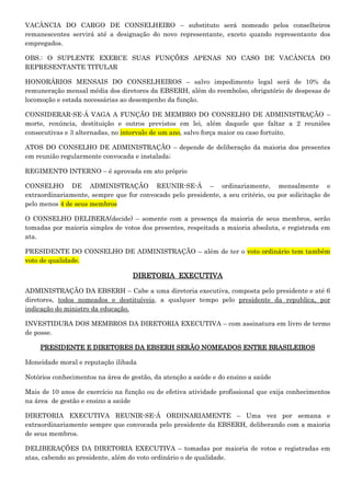 VACÂNCIA DO CARGO DE CONSELHEIRO – substituto será nomeado pelos conselheiros
remanescentes servirá até a designação do novo representante, exceto quando representante dos
empregados.
OBS.: O SUPLENTE EXERCE SUAS FUNÇÕES APENAS NO CASO DE VACÂNCIA DO
REPRESENTANTE TITULAR
HONORÁRIOS MENSAIS DO CONSELHEIROS – salvo impedimento legal será de 10% da
remuneração mensal média dos diretores da EBSERH, além do reembolso, obrigatório de despesas de
locomoção e estada necessárias ao desempenho da função.
CONSIDERAR-SE-Á VAGA A FUNÇÃO DE MEMBRO DO CONSELHO DE ADMINISTRAÇÃO –
morte, renúncia, destituição e outros previstos em lei, além daquele que faltar a 2 reuniões
consecutivas e 3 alternadas, no intervalo de um ano, salvo força maior ou caso fortuito.
ATOS DO CONSELHO DE ADMINISTRAÇÃO – depende de deliberação da maioria dos presentes
em reunião regularmente convocada e instalada;
REGIMENTO INTERNO – é aprovada em ato próprio
CONSELHO DE ADMINISTRAÇÃO REUNIR-SE-Á – ordinariamente, mensalmente e
extraordinariamente, sempre que for convocado pelo presidente, a seu critério, ou por solicitação de
pelo menos 4 de seus membros
O CONSELHO DELIBERA(decide) – somente com a presença da maioria de seus membros, serão
tomadas por maioria simples de votos dos presentes, respeitada a maioria absoluta, e registrada em
ata.
PRESIDENTE DO CONSELHO DE ADMINISTRAÇÃO – além de ter o voto ordinário tem também
voto de qualidade.

DIRETORIA EXECUTIVA
ADMINISTRAÇÃO DA EBSERH – Cabe a uma diretoria executiva, composta pelo presidente e até 6
diretores, todos nomeados e destituíveis, a qualquer tempo pelo presidente da republica, por
indicação do ministro da educação.
INVESTIDURA DOS MEMBROS DA DIRETORIA EXECUTIVA – com assinatura em livro de termo
de posse.
PRESIDENTE E DIRETORES DA EBSERH SERÃO NOMEADOS ENTRE BRASILEIROS
Idoneidade moral e reputação ilibada
Notórios conhecimentos na área de gestão, da atenção a saúde e do ensino a saúde
Mais de 10 anos de exercício na função ou de efetiva atividade profissional que exija conhecimentos
na área de gestão e ensino a saúde
DIRETORIA EXECUTIVA REUNIR-SE-Á ORDINARIAMENTE – Uma vez por semana e
extraordinariamente sempre que convocada pelo presidente da EBSERH, deliberando com a maioria
de seus membros.
DELIBERAÇÕES DA DIRETORIA EXECUTIVA – tomadas por maioria de votos e registradas em
atas, cabendo ao presidente, além do voto ordinário o de qualidade.

 