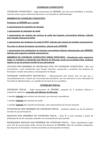 CONSELHO CONSULTIVO
CONSELHO CONSULTIVO – órgão permanente da EBSERH, que tem como finalidade a consulta,
controle social e apoio a Diretoria Executiva e ao Conselho de Administração.
MEMBROS DO CONSELHO CONSULTIVO
Presidente da EBSERH que o preside
2 representantes do ministério da educação
1 representante do ministério da saúde
1 representante dos usuários dos serviços de saúde dos hospitais universitários federais, indicado
pelo Conselho Nacional de Saúde
1 representante dos residentes em saúde do HUF, indicado pelo conjunto de entidade representativas
Um reitor ou diretor de hospital universitário, indicado pela ANDIFES
1 representante dos trabalhadores do hospitais universitários federais administrados pela EBSERH,
indicado pela respectiva entidade representativa.
MEMBROS DO CONSELHO CONSULTIVO SERÃO INDICADOS – bienalmente pelos respectivos
órgãos ou entidades ou designados pelo Ministro da Educação, sendo sua investidura feita, mediante
registro na ata da primeira reunião de que participarem
ATUAÇÃO DOS MEMBROS DA SOCIEDADE CIVIL NO CONSELHO CONSULTIVO – Não será
remunerada e será considerada como função relevante, assegurado o reembolso das despesas de
locomoção e estada necessárias ao desempenho da função.
CONSELHO CONSULTIVO REUNIR-SE-Á – ordinariamente pelo menos uma vez por ano, e
extraordinariamente, sempre que convocado pelo presidente, por sua iniciativa ou por solicitação do
Conselho de Administração, ou a pedido de um terço de seus membros.

CONSELHO FISCAL
CONSELHO FISCAL – órgão permanente da EBSERH, composto de 3 membros efetivos e
respectivos suplentes, nomeados pelo Ministro da Educação.
1 membro indicado pelo ministro da educação, que exercerá a presidência
1 membro indicado pelo ministro da saúde
1 membro indicado pelo ministro da fazenda, como representante do tesouro nacional
INVESTIDURA DOS MEMBROS DO CONSELHO FISCAL – mediante registro na ata de primeira
reunião de que participarem.
MANDATO DOS MEMBROS DO CONSELHO FISCAL – Será de 2 anos contados a partir da
publicação do ato de nomeação, podendo ser reconduzido por igual período
HONORÁRIOS MENSAIS DOS MEMBROS DO CONSELHO FISCAL – Salvo impedimento legal,
será 10% da remuneração média mensal dos diretores da EBSERH, além do reembolso obrigatório,
das despesas de locomoção e estada necessárias ao desempenho da função.

 