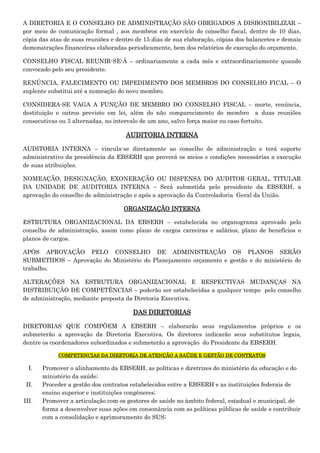 A DIRETORIA E O CONSELHO DE ADMINISTRAÇÃO SÃO OBRIGADOS A DISBONIBILIZAR –
por meio de comunicação formal , aos membros em exercício do conselho fiscal, dentro de 10 dias,
cópia das atas de suas reuniões e dentro de 15 dias de sua elaboração, cópias dos balancetes e demais
demonstrações financeiras elaboradas periodicamente, bem dos relatórios de execução do orçamento.
CONSELHO FISCAL REUNIR-SE-Á – ordinariamente a cada mês e extraordinariamente quando
convocado pelo seu presidente.
RENÚNCIA, FALECIMENTO OU IMPEDIMENTO DOS MEMBROS DO CONSELHO FICAL – O
suplente substitui até a nomeação do novo membro.
CONSIDERA-SE VAGA A FUNÇÃO DE MEMBRO DO CONSELHO FISCAL – morte, renúncia,
destituição e outros previsto em lei, além do não comparecimento do membro a duas reuniões
consecutivas ou 3 alternadas, no intervalo de um ano, salvo força maior ou caso fortuito.

AUDITORIA INTERNA
AUDITORIA INTERNA – vincula-se diretamente ao conselho de administração e terá suporte
administrativo da presidência da EBSERH que proverá os meios e condições necessárias a execução
de suas atribuições.
NOMEAÇÃO, DESIGNAÇÃO, EXONERAÇÃO OU DISPENSA DO AUDITOR GERAL, TITULAR
DA UNIDADE DE AUDITORIA INTERNA – Será submetida pelo presidente da EBSERH, a
aprovação do conselho de administração e após a aprovação da Controladoria Geral da União.
ORGANIZAÇÃO INTERNA
ESTRUTURA ORGANIZACIONAL DA EBSERH – estabelecida no organograma aprovado pelo
conselho de administração, assim como plano de cargos carreiras e salários, plano de benefícios e
planos de cargos.
APÓS APROVAÇÃO PELO CONSELHO DE ADMINISTRAÇÃO OS PLANOS SERÃO
SUBMETIDOS – Aprovação do Ministério do Planejamento orçamento e gestão e do ministério do
trabalho.
ALTERAÇÕES NA ESTRUTURA ORGANIZACIONAL E RESPECTIVAS MUDANÇAS NA
DISTRIBUIÇÃO DE COMPETÊNCIAS – poderão ser estabelecidas a qualquer tempo pelo conselho
de administração, mediante proposta da Diretoria Executiva.

DAS DIRETORIAS
DIRETORIAS QUE COMPÕEM A EBSERH – elaborarão seus regulamentos próprios e os
submeterão a aprovação da Diretoria Executiva. Os diretores indicarão seus substitutos legais,
dentre os coordenadores subordinados e submeterão a aprovação do Presidente da EBSERH.
COMPETENCIAS DA DIRETORIA DE ATENÇÃO A SAÚDE E GESTÃO DE CONTRATOS

I.
II.
III.

Promover o alinhamento da EBSERH, as políticas e diretrizes do ministério da educação e do
ministério da saúde;
Proceder a gestão dos contratos estabelecidos entre a EBSERH e as instituições federais de
ensino superior e instituições congêneres;
Promover a articulação com os gestores de saúde no âmbito federal, estadual e municipal, de
forma a desenvolver suas ações em consonância com as políticas públicas de saúde e contribuir
com a consolidação e aprimoramento do SUS;

 
