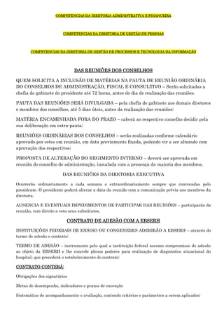 COMPETENCIAS DA DIRETORIA ADMINISTRATIVA E FINANCEIRA

COMPETENCIAS DA DIRETORIA DE GESTÃO DE PESSOAS

COMPETENCIAS DA DIRETORIA DE GESTÃO DE PROCESSOS E TECNOLOGIA DA INFORMAÇÃO

DAS REUNIÕES DOS CONSELHOS
QUEM SOLICITA A INCLUSÃO DE MATÉRIAS NA PAUTA DE REUNIÃO ORDINÁRIA
DO CONSELHOS DE ADMINISTRAÇÃO, FISCAL E CONSULTIVO – Serão solicitadas a
chefia de gabinete do presidente até 72 horas, antes do dia de realização das reuniões.
PAUTA DAS REUNIÕES SERÁ DIVULGADA – pela chefia de gabinete aos demais diretores
e membros dos conselhos, até 5 dias úteis, antes da realização das reuniões;
MATÉRIA ENCAMINHADA FORA DO PRAZO – caberá ao respectivo conselho decidir pela
sua deliberação em extra-pauta;
REUNIÕES ORDINÁRIAS DOS CONSELHOS – serão realizadas conforme calendário
aprovado por estes em reunião, em data previamente fixada, podendo vir a ser alterado com
aprovação dos respectivos;
PROPOSTA DE ALTERAÇÃO DO REGIMENTO INTERNO – deverá ser aprovada em
reunião do conselho de administração, instalada com a presença da maioria dos membros.
DAS REUNIÕES DA DIRETORIA EXECUTIVA
Ocorrerão ordinariamente a cada semana e extraordinariamente sempre que convocadas pelo
presidente. O presidente poderá alterar a data da reunião com a comunicação prévia aos membros da
diretoria.
AUSENCIA E EVENTUAIS IMPEDIMENTOS DE PARTICIPAR DAS REUNIÕES – participarão da
reunião, com direito a voto seus substitutos.

CONTRATO DE ADESÃO COM A EBSERH
INSTITUIÇÕES FEDERAIS DE ENSINO OU CONGENERES ADERIRÃO A EBSERH – através do
termo de adesão e contrato;
TERMO DE ADESÃO – instrumento pelo qual a instituição federal assume compromisso de adesão
ao objeto da EBSERH e lhe concede plenos poderes para realização de diagnóstico situacional do
hospital, que precederá o estabelecimento do contrato;
CONTRATO CONTERÁ:
Obrigações dos signatários
Metas de desempenho, indicadores e prazos de execução
Sistemática de acompanhamento e avaliação, contendo critérios e parâmetros a serem aplicados;

 