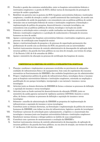 IV.

V.

VI.

VII.

VIII.
IX.
X.

XI.

Proceder a gestão dos contratos estabelecidos, entre os hospitais universitários federais e
instituições congêneres e a gestão do SUS e definir metas de desempenho de prestação de
serviços de saúde a população;
Redefinir em parceria com os gestores do SUS, hospitais universitários federais e instituições
congêneres, o modelo de atenção a saúde e o perfil assistencial das instituições, de acordo com
as necessidades de saúde da população e em consonância com as políticas públicas de saúde;
Articular com as instituições federais de ensino e instituições congêneres a formulação e
implementação de política de pesquisa, desenvolvimento e inovação tecnológica, em
consonância com as políticas públicas de ciência, tecnologia e inovação em saúde;
Promover a articulação entre a atenção a saúde realizadas nos hospitais universitários
federais e instituições congêneres e a produção de conhecimento e formação de recursos
humanos na área de saúde;
Apoiar a estruturação dos hospitais universitários federais e instituições congêneres, para o
processo de certificação como hospital de ensino;
Apoiar a institucionalização da pesquisa e do processo de capacitação permanente dos
profissionais de acordo com as diretrizes do SUS, em parceria com as universidades;
Instituir instrumentos internos de controle administrativo de desempenho de aplicação do0s
recursos público e da guarda dos bens públicos na sua área de atuação, nos termos do artigo
17 do Decreto 3.591 de 6 de setembro de 2000 e
Apoiar o ministério da educação no processo de certificação dos hospitais de ensino.

COMPETENCIAS DA DIRETORIA DE LOGÍSTICA E INFRAESTRUTURA HOSPITALAR

I.

II.

III.
IV.

V.
VI.
VII.
VIII.
IX.
X.

Planejar, coordenar e implementar os processos envolvidos no provimento de adequadas
condições de infraestrutura física e de equipamentos, bem como de suprimento dos insumos
necessários ao funcionamento da EBSERH e das unidades hospitalares por ela administrados;
Propor e implementar política de gestão de infraestrutura física, tecnologias duras e insumos
para os hospitais universitários federais e instituições congêneres, orientada na ampliação e
qualificação do seu parque tecnológico, incorporação e uso racional e insumos e novas
tecnologias;
Articular junto as demais diretorias da EBSERH de forma a otimizar os processos de definição
e aquisição de insumos e novas tecnologias;
Articular junto ao fundo nacional de desenvolvimento da educação (FNDE), junto ao
ministério da saúde,agencia nacional de vigilância sanitária (ANVISA), Inmetro e outros
afins, de forma a otimizar os processos de definição e aquisição de insumos e novas
tecnologias;
Submeter conselho de administração da EBSERH as propostas de implementação de
infraestrutura e aquisição de insumos e novas tecnologias;
Contribuir junto as demais diretorias, na formulação e implementação da política de recursos
humanos da EBSERH, com ênfase na área de infraestrutura, logística e gestão de tecnologias;
Coordenar o processo de articulação para o planejamento, a logística e a manutenção das
tecnologias e insumos junto aos hospitais universitários federais e instituições congêneres;
Estabelecer normas técnicas e delegar poderes no âmbito de suas competências;
Contribuir com o processo de monitoramento e avaliação da EBSERH e
Instituir instrumentos internos de controle administrativo de desempenho, de aplicação de
recursos públicos e da guarda dos bens públicos, na sua área de atuação, nos termos do artigo
17 do Decreto 3.591 de 6 de setembro de 2000.

 