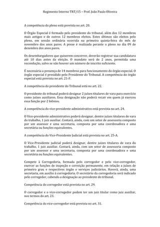 Regimento	
  Interno	
  TRT/15	
  –	
  Prof.	
  João	
  Paulo	
  Oliveira	
  
	
  
A	
  competência	
  do	
  pleno	
  está	
  prevista	
  no	
  art.	
  20.	
  
	
  
O	
  Órgão	
  Especial	
  é	
  formado	
  pelo	
  presidente	
  do	
  tribunal,	
  além	
  dos	
  12	
  membros	
  
mais	
   antigos	
   e	
   de	
   outros	
   12	
   membros	
   eleitos.	
   Estes	
   últimos	
   são	
   eleitos	
   pelo	
  
pleno,	
   em	
   sessão	
   ordinária	
   ocorrida	
   na	
   primeira	
   quinta-­‐feira	
   do	
   mês	
   de	
  
novembro	
   dos	
   anos	
   pares.	
   A	
   posse	
   é	
   realizada	
   perante	
   o	
   pleno	
   no	
   dia	
   09	
   de	
  
dezembro	
  dos	
  anos	
  pares.	
  
	
  
Os	
  desembargadores	
  que	
  quiserem	
  concorrer,	
  deverão	
  registrar	
  sua	
  candidatura	
  
até	
   10	
   dias	
   antes	
   da	
   eleição.	
   O	
   mandato	
   será	
   de	
   2	
   anos,	
   permitida	
   uma	
  
recondução,	
  salvo	
  se	
  não	
  houver	
  um	
  número	
  de	
  inscrito	
  suficiente.	
  
	
  
É	
  necessária	
  a	
  presença	
  de	
  14	
  membros	
  para	
  funcionamento	
  do	
  órgão	
  especial.	
  O	
  
órgão	
  especial	
  é	
  presidido	
  pelo	
  Presidente	
  do	
  Tribunal.	
  A	
  competência	
  do	
  órgão	
  
especial	
  está	
  prevista	
  no	
  art.	
  21-­‐F.	
  
	
  
A	
  competência	
  do	
  presidente	
  do	
  Tribunal	
  está	
  no	
  art.	
  22.	
  
	
  
O	
  presidente	
  do	
  tribunal	
  poderá	
  designar	
  2	
  juízes	
  titulares	
  de	
  vara	
  para	
  exercício	
  
como	
   juízes	
   auxiliares.	
   Essa	
   designação	
   não	
   poderá	
   recair	
   em	
   quem	
   já	
   exerceu	
  
essa	
  função	
  por	
  2	
  biênios.	
  
	
  
A	
  competência	
  do	
  vice-­‐presidente	
  administrativo	
  está	
  prevista	
  no	
  art.	
  24.	
  
	
  
O	
  Vice-­‐presidente	
  administrativo	
  poderá	
  designar,	
  dentre	
  juízes	
  titulares	
  de	
  vara	
  
do	
  trabalho,	
  1	
  juiz	
  auxiliar.	
  Contará,	
  ainda,	
  com	
  um	
  setor	
  de	
  assessoria	
  composto	
  
por	
   um	
   assessor	
   e	
   uma	
   secretaria,	
   composta	
   por	
   uma	
   coordenadora	
   e	
   uma	
  
secretária	
  ou	
  funções	
  equivalentes.	
  
	
  
A	
  competência	
  do	
  Vice-­‐Presidente	
  Judicial	
  está	
  prevista	
  no	
  art.	
  25-­‐A.	
  
	
  
O	
   Vice-­‐Presidente	
   judicial	
   poderá	
   designar,	
   dentre	
   juízes	
   titulares	
   de	
   vara	
   do	
  
trabalho,	
   1	
   juiz	
   auxiliar.	
   Contará,	
   ainda,	
   com	
   um	
   setor	
   de	
   assessoria	
   composto	
  
por	
   um	
   assessor	
   e	
   uma	
   secretaria,	
   composta	
   por	
   uma	
   coordenadora	
   e	
   uma	
  
secretária	
  ou	
  funções	
  equivalentes.	
  
	
  
Compete	
   à	
   Corregedoria,	
   formada	
   pelo	
   corregedor	
   e	
   pelo	
   vice-­‐corregedor,	
  
exercer	
   as	
   funções	
   de	
   inspeção	
   e	
   correição	
   permanente,	
   em	
   relação	
   a	
   juízes	
   de	
  
primeiro	
   grau	
   e	
   respectivos	
   órgão	
   e	
   serviços	
   judiciários.	
   Haverá,	
   ainda,	
   uma	
  
secretaria,	
   em	
   auxílio	
   à	
   corregedoria.	
   O	
   secretário	
   da	
   corregedoria	
   será	
   indicado	
  
pelo	
  corregedor,	
  cabendo	
  a	
  designação	
  ao	
  presidente	
  do	
  tribunal.	
  
	
  
Competência	
  do	
  corregedor	
  está	
  prevista	
  no	
  art.	
  29.	
  
	
  
O	
   corregedor	
   e	
   o	
   vice-­‐corregedor	
   podem	
   ter	
   um	
   juiz	
   titular	
   como	
   juiz	
   auxiliar,	
  
nos	
  termos	
  do	
  art.	
  23.	
  	
  
	
  
Competência	
  do	
  vice-­‐corregedor	
  está	
  prevista	
  no	
  art.	
  31.	
  

	
  

 
