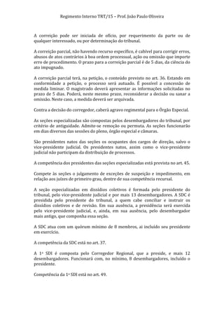 Regimento	
  Interno	
  TRT/15	
  –	
  Prof.	
  João	
  Paulo	
  Oliveira	
  
	
  
A	
   correição	
   pode	
   ser	
   iniciada	
   de	
   ofício,	
   por	
   requerimento	
   da	
   parte	
   ou	
   de	
  
qualquer	
  interessado,	
  ou	
  por	
  determinação	
  do	
  tribunal.	
  
	
  
A	
  correição	
  parcial,	
  não	
  havendo	
  recurso	
  específico,	
  é	
  cabível	
  para	
  corrigir	
  erros,	
  
abusos	
   de	
   atos	
   contrários	
   à	
   boa	
   ordem	
   processual,	
   ação	
   ou	
   omissão	
   que	
   importe	
  
erro	
   de	
   procedimento.	
   O	
   prazo	
   para	
   a	
   correição	
   parcial	
   é	
   de	
   5	
   dias,	
   da	
   ciência	
   do	
  
ato	
  impugnado.	
  
	
  
A	
  correição	
  parcial	
  terá,	
  na	
  petição,	
  o	
  conteúdo	
  previsto	
  no	
  art.	
  36.	
  Estando	
  em	
  
conformidade	
   a	
   petição,	
   o	
   processo	
   será	
   autuado.	
   É	
   possível	
   a	
   concessão	
   de	
  
medida	
   liminar.	
   O	
   magistrado	
   deverá	
   apresentar	
   as	
   informações	
   solicitadas	
   no	
  
prazo	
  de	
  5	
  dias.	
  Poderá,	
  neste	
  mesmo	
  prazo,	
  reconsiderar	
  a	
  decisão	
  ou	
  sanar	
  a	
  
omissão.	
  Neste	
  caso,	
  a	
  medida	
  deverá	
  ser	
  arquivada.	
  
	
  
Contra	
  a	
  decisão	
  do	
  corregedor,	
  caberá	
  agravo	
  regimental	
  para	
  o	
  Órgão	
  Especial.	
  
	
  
As	
  seções	
  especializadas	
  são	
  compostas	
  pelos	
  desembargadores	
  do	
  tribunal,	
  por	
  
critério	
   de	
   antiguidade.	
   Admite-­‐se	
   remoção	
   ou	
   permuta.	
   As	
   seções	
   funcionarão	
  
em	
  dias	
  diversos	
  das	
  sessões	
  do	
  pleno,	
  órgão	
  especial	
  e	
  câmaras.	
  
	
  
São	
   presidentes	
   natos	
   das	
   seções	
   os	
   ocupantes	
   dos	
   cargos	
   de	
   direção,	
   salvo	
   o	
  
vice-­‐presidente	
   judicial.	
   Os	
   presidentes	
   natos,	
   assim	
   como	
   o	
   vice-­‐presidente	
  
judicial	
  não	
  participam	
  da	
  distribuição	
  de	
  processos.	
  
	
  
A	
  competência	
  dos	
  presidentes	
  das	
  seções	
  especializadas	
  está	
  prevista	
  no	
  art.	
  45.	
  
	
  
Compete	
   às	
   seções	
   o	
   julgamento	
   de	
   exceções	
   de	
   suspeição	
   e	
   impedimento,	
   em	
  
relação	
  aos	
  juízes	
  de	
  primeiro	
  grau,	
  dentre	
  de	
  sua	
  competência	
  recursal.	
  
	
  
A	
   seção	
   especializadas	
   em	
   dissídios	
   coletivos	
   é	
   formada	
   pelo	
   presidente	
   do	
  
tribunal,	
   pelo	
   vice-­‐presidente	
   judicial	
   e	
   por	
   mais	
   13	
   desembargadores.	
   A	
   SDC	
   é	
  
presidida	
   pelo	
   presidente	
   do	
   tribunal,	
   a	
   quem	
   cabe	
   conciliar	
   e	
   instruir	
   os	
  
dissídios	
   coletivos	
   e	
   de	
   revisão.	
   Em	
   sua	
   ausência,	
   a	
   presidência	
   será	
   exercida	
  
pelo	
   vice-­‐presidente	
   judicial,	
   e,	
   ainda,	
   em	
   sua	
   ausência,	
   pelo	
   desembargador	
  
mais	
  antigo,	
  que	
  componha	
  essa	
  seção.	
  
	
  
A	
   SDC	
   atua	
   com	
   um	
   quórum	
   mínimo	
   de	
   8	
   membros,	
   ai	
   incluído	
   seu	
   presidente	
  
em	
  exercício.	
  
	
  
A	
  competência	
  da	
  SDC	
  está	
  no	
  art.	
  37.	
  
	
  
A	
   1a	
   SDI	
   é	
   composta	
   pelo	
   Corregedor	
   Regional,	
   que	
   a	
   preside,	
   e	
   mais	
   12	
  
desembargadores.	
   Funcionará	
   com,	
   no	
   mínimo,	
   8	
   desembargadores,	
   incluído	
   o	
  
presidente.	
  
	
  
Competência	
  da	
  1a	
  SDI	
  está	
  no	
  art.	
  49.	
  
	
  

	
  

 