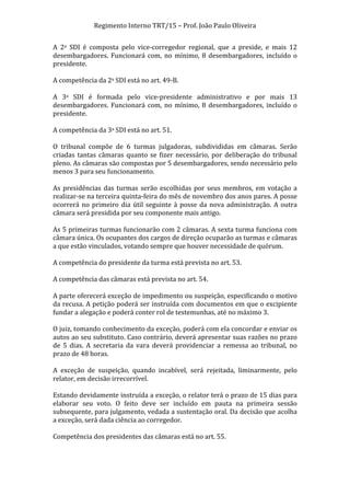 Regimento	
  Interno	
  TRT/15	
  –	
  Prof.	
  João	
  Paulo	
  Oliveira	
  
A	
   2a	
   SDI	
   é	
   composta	
   pelo	
   vice-­‐corregedor	
   regional,	
   que	
   a	
   preside,	
   e	
   mais	
   12	
  
desembargadores.	
   Funcionará	
   com,	
   no	
   mínimo,	
   8	
   desembargadores,	
   incluído	
   o	
  
presidente.	
  
	
  
A	
  competência	
  da	
  2a	
  SDI	
  está	
  no	
  art.	
  49-­‐B.	
  
	
  
A	
   3a	
   SDI	
   é	
   formada	
   pelo	
   vice-­‐presidente	
   administrativo	
   e	
   por	
   mais	
   13	
  
desembargadores.	
   Funcionará	
   com,	
   no	
   mínimo,	
   8	
   desembargadores,	
   incluído	
   o	
  
presidente.	
  
	
  
A	
  competência	
  da	
  3a	
  SDI	
  está	
  no	
  art.	
  51.	
  
	
  
O	
   tribunal	
   compõe	
   de	
   6	
   turmas	
   julgadoras,	
   subdivididas	
   em	
   câmaras.	
   Serão	
  
criadas	
   tantas	
   câmaras	
   quanto	
   se	
   fizer	
   necessário,	
   por	
   deliberação	
   do	
   tribunal	
  
pleno.	
  As	
  câmaras	
  são	
  compostas	
  por	
  5	
  desembargadores,	
  sendo	
  necessário	
  pelo	
  
menos	
  3	
  para	
  seu	
  funcionamento.	
  
	
  
As	
   presidências	
   das	
   turmas	
   serão	
   escolhidas	
   por	
   seus	
   membros,	
   em	
   votação	
   a	
  
realizar-­‐se	
   na	
   terceira	
   quinta-­‐feira	
   do	
   mês	
   de	
   novembro	
   dos	
   anos	
   pares.	
   A	
   posse	
  
ocorrerá	
   no	
   primeiro	
   dia	
   útil	
   seguinte	
   à	
   posse	
   da	
   nova	
   administração.	
   A	
   outra	
  
câmara	
  será	
  presidida	
  por	
  seu	
  componente	
  mais	
  antigo.	
  
	
  
As	
  5	
  primeiras	
  turmas	
  funcionarão	
  com	
  2	
  câmaras.	
  A	
  sexta	
  turma	
  funciona	
  com	
  
câmara	
  única.	
  Os	
  ocupantes	
  dos	
  cargos	
  de	
  direção	
  ocuparão	
  as	
  turmas	
  e	
  câmaras	
  
a	
  que	
  estão	
  vinculados,	
  votando	
  sempre	
  que	
  houver	
  necessidade	
  de	
  quórum.	
  
	
  
A	
  competência	
  do	
  presidente	
  da	
  turma	
  está	
  prevista	
  no	
  art.	
  53.	
  
	
  
A	
  competência	
  das	
  câmaras	
  está	
  prevista	
  no	
  art.	
  54.	
  
	
  
A	
   parte	
   oferecerá	
   exceção	
   de	
   impedimento	
   ou	
   suspeição,	
   especificando	
   o	
   motivo	
  
da	
  recusa.	
  A	
  petição	
  poderá	
  ser	
  instruída	
  com	
  documentos	
  em	
  que	
  o	
  excipiente	
  
fundar	
  a	
  alegação	
  e	
  poderá	
  conter	
  rol	
  de	
  testemunhas,	
  até	
  no	
  máximo	
  3.	
  
	
  
O	
   juiz,	
   tomando	
   conhecimento	
   da	
   exceção,	
   poderá	
   com	
   ela	
   concordar	
   e	
   enviar	
   os	
  
autos	
  ao	
  seu	
  substituto.	
  Caso	
  contrário,	
  deverá	
  apresentar	
  suas	
  razões	
  no	
  prazo	
  
de	
   5	
   dias.	
   A	
   secretaria	
   da	
   vara	
   deverá	
   providenciar	
   a	
   remessa	
   ao	
   tribunal,	
   no	
  
prazo	
  de	
  48	
  horas.	
  
	
  
A	
   exceção	
   de	
   suspeição,	
   quando	
   incabível,	
   será	
   rejeitada,	
   liminarmente,	
   pelo	
  
relator,	
  em	
  decisão	
  irrecorrível.	
  
	
  
Estando	
  devidamente	
  instruída	
  a	
  exceção,	
  o	
  relator	
  terá	
  o	
  prazo	
  de	
  15	
  dias	
  para	
  
elaborar	
   seu	
   voto.	
   O	
   feito	
   deve	
   ser	
   incluído	
   em	
   pauta	
   na	
   primeira	
   sessão	
  
subsequente,	
  para	
  julgamento,	
  vedada	
  a	
  sustentação	
  oral.	
  Da	
  decisão	
  que	
  acolha	
  
a	
  exceção,	
  será	
  dada	
  ciência	
  ao	
  corregedor.	
  
	
  
Competência	
  dos	
  presidentes	
  das	
  câmaras	
  está	
  no	
  art.	
  55.	
  
	
  

	
  

 
