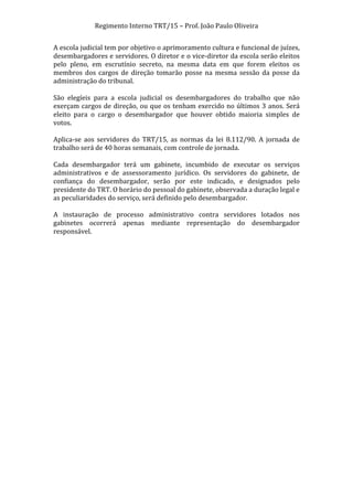Regimento	
  Interno	
  TRT/15	
  –	
  Prof.	
  João	
  Paulo	
  Oliveira	
  
A	
   escola	
   judicial	
   tem	
   por	
   objetivo	
   o	
   aprimoramento	
   cultura	
   e	
   funcional	
   de	
   juízes,	
  
desembargadores	
  e	
  servidores.	
  O	
  diretor	
  e	
  o	
  vice-­‐diretor	
  da	
  escola	
  serão	
  eleitos	
  
pelo	
   pleno,	
   em	
   escrutínio	
   secreto,	
   na	
   mesma	
   data	
   em	
   que	
   forem	
   eleitos	
   os	
  
membros	
   dos	
   cargos	
   de	
   direção	
   tomarão	
   posse	
   na	
   mesma	
   sessão	
   da	
   posse	
   da	
  
administração	
  do	
  tribunal.	
  
	
  
São	
   elegíeis	
   para	
   a	
   escola	
   judicial	
   os	
   desembargadores	
   do	
   trabalho	
   que	
   não	
  
exerçam	
   cargos	
   de	
   direção,	
   ou	
   que	
   os	
   tenham	
   exercido	
   no	
   últimos	
   3	
   anos.	
   Será	
  
eleito	
   para	
   o	
   cargo	
   o	
   desembargador	
   que	
   houver	
   obtido	
   maioria	
   simples	
   de	
  
votos.	
  
	
  
Aplica-­‐se	
   aos	
   servidores	
   do	
   TRT/15,	
   as	
   normas	
   da	
   lei	
   8.112/90.	
   A	
   jornada	
   de	
  
trabalho	
  será	
  de	
  40	
  horas	
  semanais,	
  com	
  controle	
  de	
  jornada.	
  
	
  
Cada	
   desembargador	
   terá	
   um	
   gabinete,	
   incumbido	
   de	
   executar	
   os	
   serviços	
  
administrativos	
   e	
   de	
   assessoramento	
   jurídico.	
   Os	
   servidores	
   do	
   gabinete,	
   de	
  
confiança	
   do	
   desembargador,	
   serão	
   por	
   este	
   indicado,	
   e	
   designados	
   pelo	
  
presidente	
  do	
  TRT.	
  O	
  horário	
  do	
  pessoal	
  do	
  gabinete,	
  observada	
  a	
  duração	
  legal	
  e	
  
as	
  peculiaridades	
  do	
  serviço,	
  será	
  definido	
  pelo	
  desembargador.	
  
	
  
A	
   instauração	
   de	
   processo	
   administrativo	
   contra	
   servidores	
   lotados	
   nos	
  
gabinetes	
   ocorrerá	
   apenas	
   mediante	
   representação	
   do	
   desembargador	
  
responsável.	
  
	
  
	
  

	
  

 